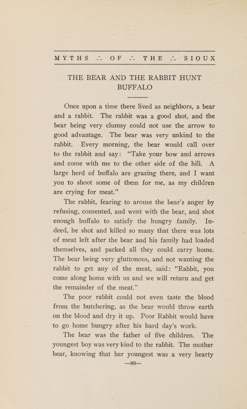 THE BEAR AND THE RABBIT HUNT BUFFALO Once upon a time there lived as neighbors, a bear and a rabbit. The rabbit was a good shot, and the bear being very clumsy could not use the arrow to good advantage. The bear was very unkind to the rabbit. Every morning, the bear would call over to the rabbit and say: “Take your bow and arrows and come with me to the other side of the hill. A large herd of buffalo are grazing there, and I want you to shoot some of them for me, as my children are crying for meat.” The rabbit, fearing to arouse the bear’s anger by refusing, consented, and went with the bear, and shot enough buffalo to satisfy the hungry family. In¬ deed, he shot and killed so many that there was lots of meat left after the bear and his family had loaded themselves, and packed all they could carry home. The bear being very gluttonous, and not wanting the rabbit to get any of the meat, said: “Rabbit, you come along home with us and we will return and get the remainder of the meat.” The poor rabbit could not even taste the blood from the butchering, as the bear would throw earth on the blood and dry it up. Poor Rabbit would have to go home hungry after his hard day’s work. The bear was the father of five children. The youngest boy was very kind to the rabbit. The mother bear, knowing that her youngest was a very hearty —80—