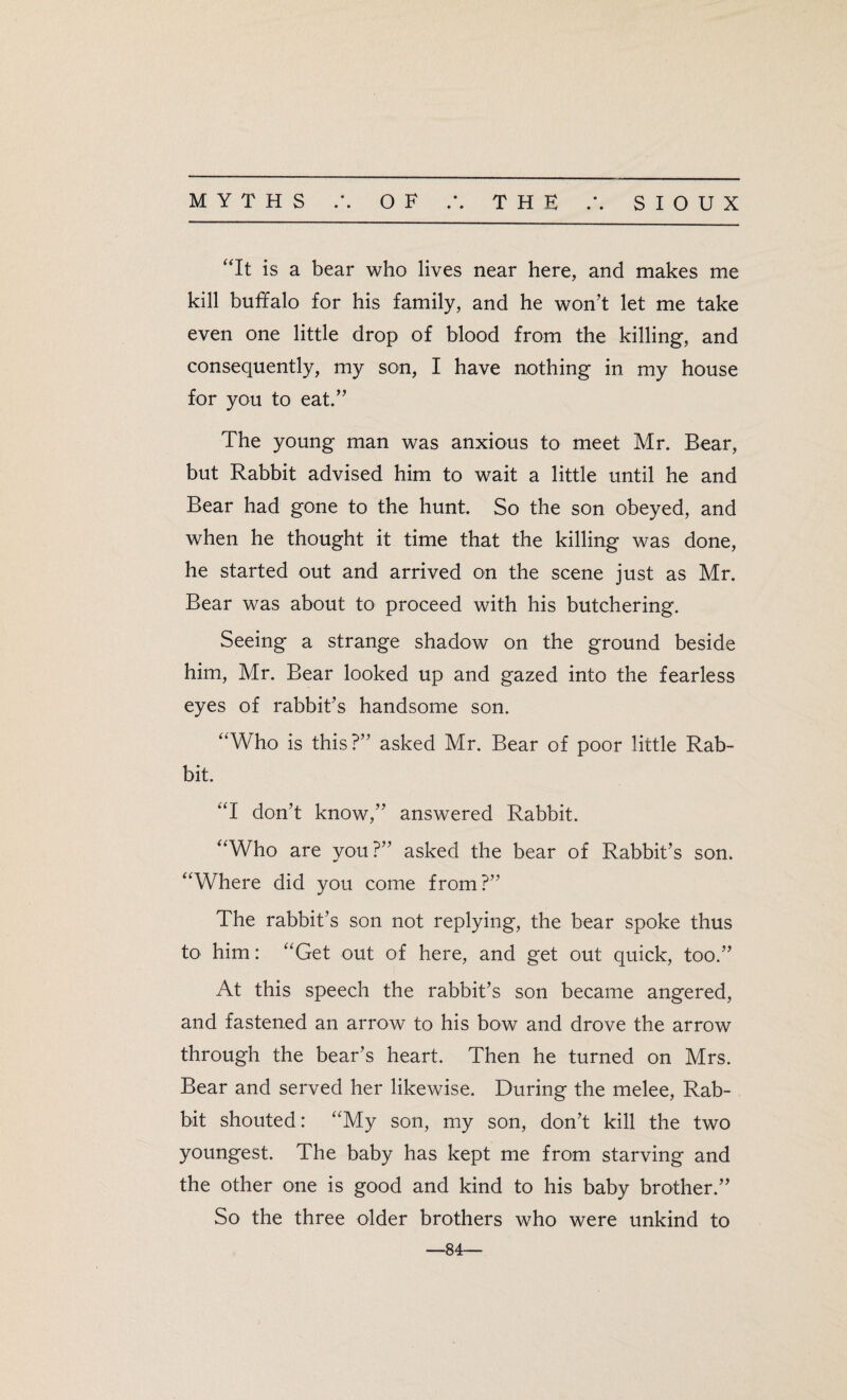 MYTHS .*. OF THE • • SIOUX “It is a bear who lives near here, and makes me kill buffalo for his family, and he won’t let me take even one little drop of blood from the killing, and consequently, my son, I have nothing in my house for you to eat.” The young man was anxious to meet Mr. Bear, but Rabbit advised him to wait a little until he and Bear had gone to the hunt. So the son obeyed, and when he thought it time that the killing was done, he started out and arrived on the scene just as Mr. Bear was about to proceed with his butchering. Seeing a strange shadow on the ground beside him, Mr. Bear looked up and gazed into the fearless eyes of rabbit’s handsome son. “Who is this?” asked Mr. Bear of poor little Rab¬ bit. “I don’t know,” answered Rabbit. “Who are you?” asked the bear of Rabbit’s son. “Where did you come from?” The rabbit’s son not replying, the bear spoke thus to him: “Get out of here, and get out quick, too.” At this speech the rabbit’s son became angered, and fastened an arrow to his bow and drove the arrow through the bear’s heart. Then he turned on Mrs. Bear and served her likewise. During the melee, Rab¬ bit shouted: “My son, my son, don’t kill the two youngest. The baby has kept me from starving and the other one is good and kind to his baby brother.” So the three older brothers who were unkind to —84—