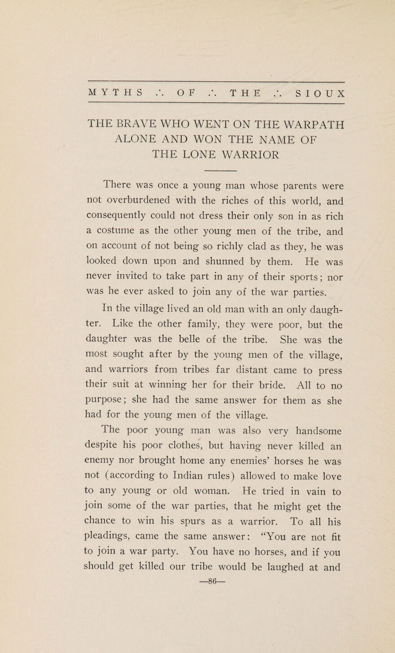 THE BRAVE WHO WENT ON THE WARPATH ALONE AND WON THE NAME OF THE LONE WARRIOR There was once a young man whose parents were not overburdened with the riches of this world, and consequently could not dress their only son in as rich a costume as the other young men of the tribe, and on account of not being so richly clad as they, he was looked down upon and shunned by them. He was never invited to take part in any of their sports; nor was he ever asked to join any of the war parties. In the village lived an old man with an only daugh¬ ter. Like the other family, they were poor, but the daughter was the belle of the tribe. She was the most sought after by the young men of the village, and warriors from tribes far distant came to press their suit at winning her for their bride. All to no purpose; she had the same answer for them as she had for the young men of the village. The poor young man was also very handsome despite his poor clothes, but having never killed an enemy nor brought home any enemies’ horses he was not (according to Indian rules) allowed to make love to any young or old woman. He tried in vain to join some of the war parties, that he might get the chance to win his spurs as a warrior. To all his pleadings, came the same answer: “You are not fit to join a war party. You have no horses, and if you should get killed our tribe would be laughed at and —86—