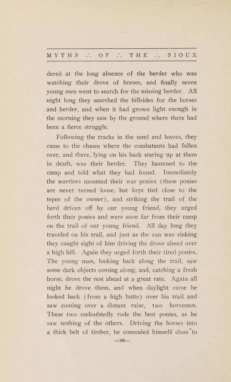 dered at the long absence of the herder who was watching their drove of horses, and finally seven young men Avent to search for the missing herder. All night long they searched the hillsides for the horses and herder, and when it had grown light enough in the morning they saw by the ground where there had been a fierce struggle. Following the tracks in the sand and leaves, they came to the chasm where the combatants had fallen over, and there, lying on his back staring up at them in death, was their herder. They hastened to the camp and told what they had found. Immediately the warriors mounted their war ponies (these ponies are never turned loose, but kept tied close to the tepee of the owner), and striking the trail of the herd driven off by our young friend, they urged forth their ponies and were soon far from their camp on the trail of our young friend. All day long they traveled on his trail, and just as the sun was sinking they caught sight of him driving the drove ahead over a high hill. Again they urged forth their tired ponies. The young man,, looking back along the trail, saw some dark objects coming along, and, catching a fresh horse, drove the rest ahead at a great rate. Again all night he drove them, and when daylight came he looked back (from a high butte) over his trail and saw coming over a distant raise, two horsemen. These two undoubtedly rode the best ponies, as he saw nothing of the others. Driving the horses into a thick belt of timber, he concealed himself close to —90—