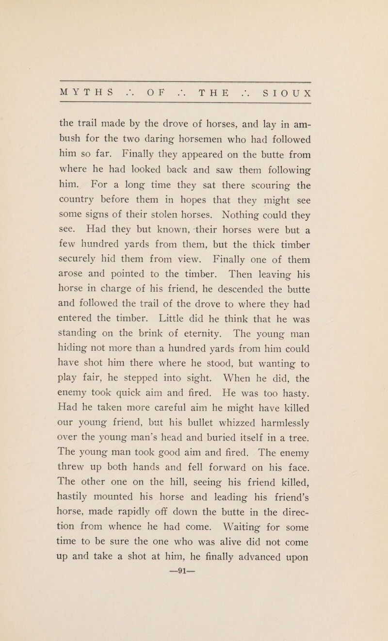 the trail made by the drove of horses, and lay in am¬ bush for the two daring horsemen who had followed him so far. Finally they appeared on the butte from where he had looked back and saw them following him. For a long time they sat there scouring the country before them in hopes that they might see some signs of their stolen horses. Nothing could they see. Had they but known, their horses were but a few hundred yards from them, but the thick timber securely hid them from view. Finally one of them arose and pointed to the timber. Then leaving his horse in charge of his friend, he descended the butte and followed the trail of the drove to where they had entered the timber. Little did he think that he was standing on the brink of eternity. The young man hiding not more than a hundred yards from him could have shot him there where he stood, but wanting to play fair, he stepped into sight. When he did, the enemy took quick aim and fired. He was too hasty. Had he taken more careful aim he might have killed our young friend, but his bullet whizzed harmlessly over the young man’s head and buried itself in a tree. The young man took good aim and fired. The enemy threw up both hands and fell forward on his face. The other one on the hill, seeing his friend killed, hastily mounted his horse and leading his friend’s horse, made rapidly off down the butte in the direc¬ tion from whence he had come. Waiting for some time to be sure the one who was alive did not come up and take a shot at him, he finally advanced upon —91—