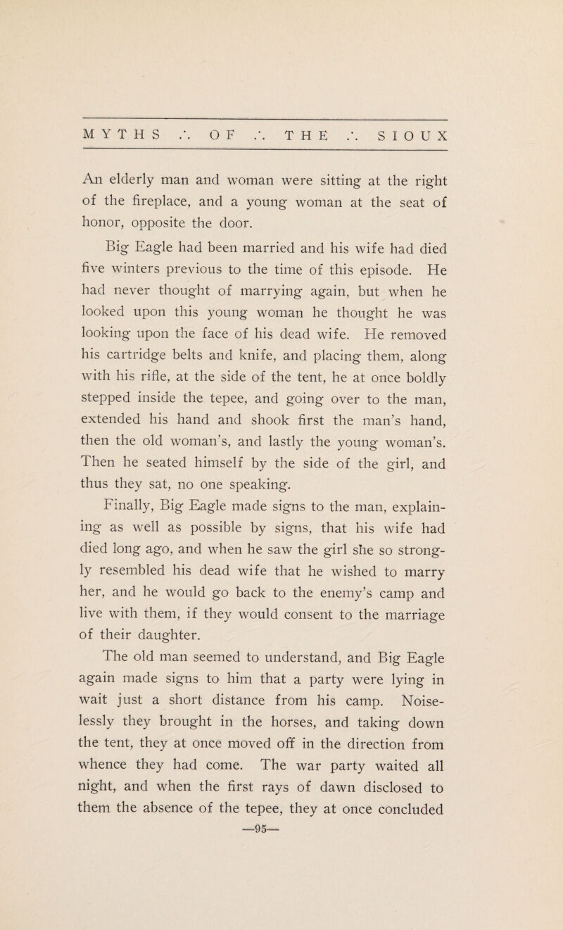 An elderly man and woman were sitting at the right of the fireplace, and a young woman at the seat of honor, opposite the door. Big Eagle had been married and his wife had died five winters previous to the time of this episode. He had never thought of marrying again, but when he looked upon this young woman he thought he was looking upon the face of his dead wife. He removed his cartridge belts and knife, and placing them, along with his rifle, at the side of the tent, he at once boldly stepped inside the tepee, and going over to the man, extended his hand and shook first the man’s hand, then the old woman’s, and lastly the young woman’s. Then he seated himself by the side of the girl, and thus they sat, no one speaking. Finally, Big Eagle made signs to the man, explain¬ ing as well as possible by signs, that his wife had died long ago, and when he saw the girl she so strong¬ ly resembled his dead wife that he wished to marry her, and he would go back to the enemy’s camp and live with them, if they would consent to the marriage of their daughter. The old man seemed to understand, and Big Eagle again made signs to him that a party were lying in wait just a short distance from his camp. Noise¬ lessly they brought in the horses, and taking down the tent, they at once moved off in the direction from whence they had come. The war party waited all night, and when the first rays of dawn disclosed to them the absence of the tepee, they at once concluded —95—