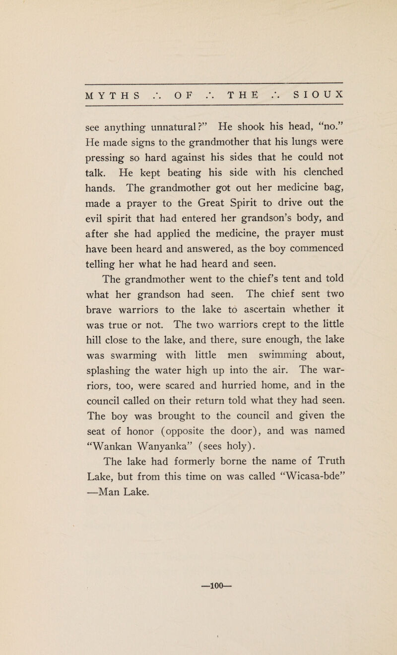 • • see anything unnatural?” He shook his head, “no.” He made signs to the grandmother that his lungs were pressing so hard against his sides that he could not talk. He kept beating his side with his clenched hands. The grandmother got out her medicine bag, made a prayer to the Great Spirit to drive out the evil spirit that had entered her grandson’s body, and after she had applied the medicine, the prayer must have been heard and answered, as the boy commenced telling her what he had heard and seen. The grandmother went to the chief’s tent and told what her grandson had seen. The chief sent two brave warriors to the lake to ascertain whether it was true or not. The two warriors crept to the little hill close to the lake, and there, sure enough, the lake was swarming with little men swimming about, splashing the water high up into the air. The war¬ riors, too, were scared and hurried home, and in the council called on their return told what they had seen. The boy was brought to the council and given the seat of honor (opposite the door), and was named “Wankan Wanyanka” (sees holy). The lake had formerly borne the name of Truth Lake, but from this time on was called “Wicasa-bde” —Man Lake. —100—