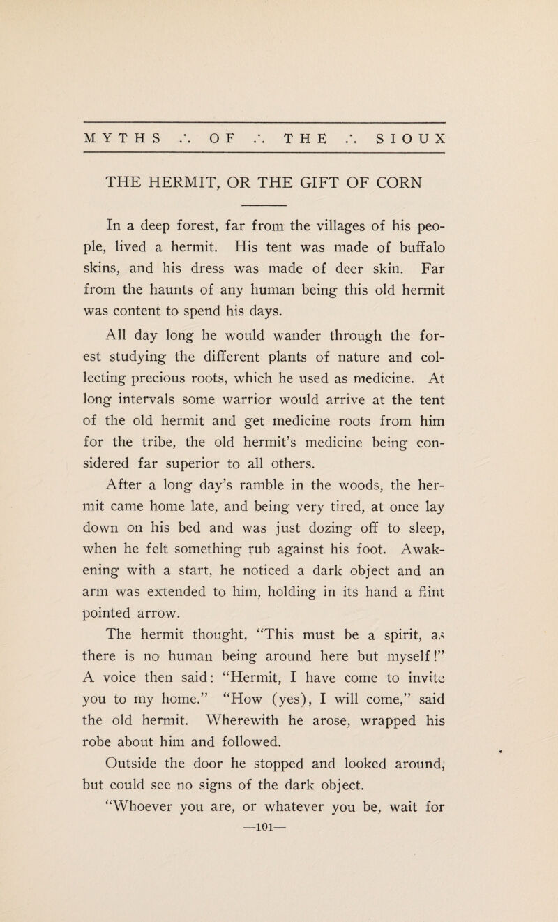 • • • « THE HERMIT, OR THE GIFT OF CORN In a deep forest, far from the villages of his peo¬ ple, lived a hermit. His tent was made of buffalo skins, and his dress was made of deer skin. Far from the haunts of any human being this old hermit was content to spend his days. All day long he would wander through the for¬ est studying the different plants of nature and col¬ lecting precious roots, which he used as medicine. At long intervals some warrior would arrive at the tent of the old hermit and get medicine roots from him for the tribe, the old hermit’s medicine being con¬ sidered far superior to all others. After a long day’s ramble in the woods, the her¬ mit came home late, and being very tired, at once lay down on his bed and was just dozing off to sleep, when he felt something rub against his foot. Awak¬ ening with a start, he noticed a dark object and an arm was extended to him, holding in its hand a Hint pointed arrow. The hermit thought, “This must be a spirit, as there is no human being around here but myself!” A voice then said: “Hermit, I have come to invite you to my home.” “How (yes), I will come,” said the old hermit. Wherewith he arose, wrapped his robe about him and followed. Outside the door he stopped and looked around, but could see no signs of the dark object. “Whoever you are, or whatever you be, wait for —101—