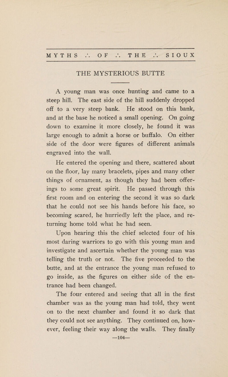 • • • * THE MYSTERIOUS BUTTE A young man was once hunting and came to a steep hill. The east side of the hill suddenly dropped off to a very steep bank. He stood on this bank, and at the base he noticed a small opening. On going down to examine it more closely, he found it was large enough to admit a horse or buffalo. On either side of the door were figures of different animals engraved into the wall. He entered the opening and there, scattered about on the floor, lay many bracelets, pipes and many other things of ornament, as though they had been offer¬ ings to some great spirit. He passed through this first room and on entering the second it was so dark that he could not see his hands before his face, so becoming scared, he hurriedly left the place, and re¬ turning home told what he had seen. Upon hearing this the chief selected four of his most daring warriors to go with this young man and investigate and ascertain whether the young man was telling the truth or not. The five proceeded to the butte, and at the entrance the young man refused to go inside, as the figures on either side of the en¬ trance had been changed. The four entered and seeing that all in the first chamber was as the young man had told, they went on to the next chamber and found it so dark that they could not see anything. They continued on, how¬ ever, feeling their way along the walls. They finally —104