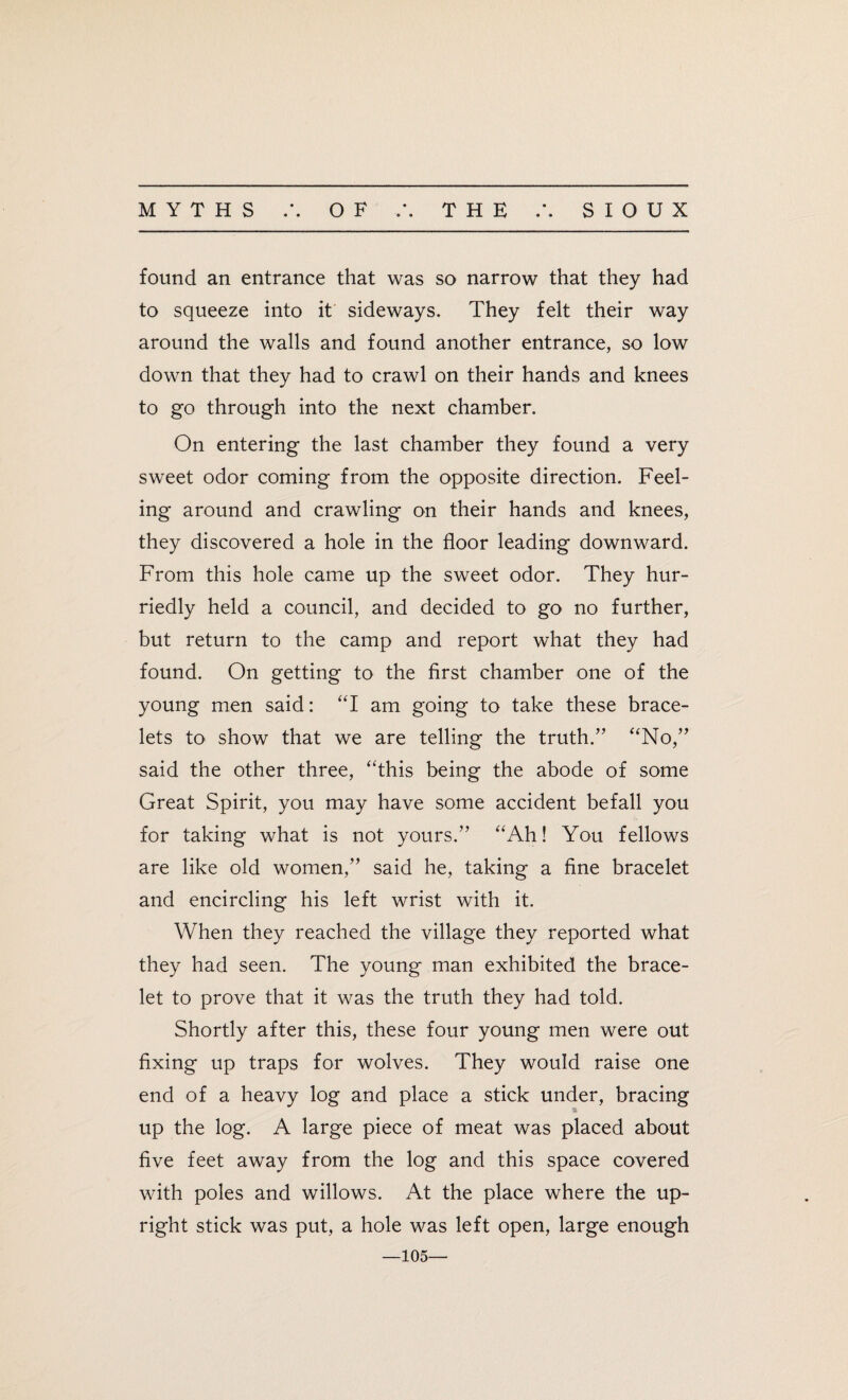 • • found an entrance that was so narrow that they had to squeeze into it sideways. They felt their way around the walls and found another entrance, so low down that they had to crawl on their hands and knees to go through into the next chamber. On entering the last chamber they found a very sweet odor coming from the opposite direction. Feel¬ ing around and crawling on their hands and knees, they discovered a hole in the floor leading downward. From this hole came up the sweet odor. They hur¬ riedly held a council, and decided to go no further, but return to the camp and report what they had found. On getting to the first chamber one of the young men said: “I am going to take these brace¬ lets to show that we are telling the truth.” “No,” said the other three, “this being the abode of some Great Spirit, you may have some accident befall you for taking what is not yours.” “Ah! You fellows are like old women,” said he, taking a fine bracelet and encircling his left wrist with it. When they reached the village they reported what they had seen. The young man exhibited the brace¬ let to prove that it was the truth they had told. Shortly after this, these four young men were out fixing up traps for wolves. They would raise one end of a heavy log and place a stick under, bracing a up the log. A large piece of meat was placed about five feet away from the log and this space covered with poles and willows. At the place where the up¬ right stick was put, a hole was left open, large enough —105—