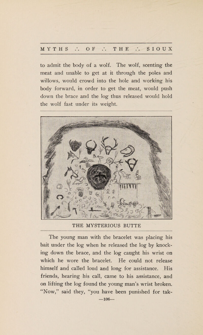 to admit the body of a wolf. The wolf, scenting the meat and unable to get at it through the poles and willows, would crowd into the hole and working his body forward, in order to get the meat, would push down the brace and the log thus released would hold the wolf fast under its weight. THE MYSTERIOUS BUTTE The young man with the bracelet was placing his bait under the log when he released the log by knock¬ ing down the brace, and the log caught his wrist on which he wore the bracelet. He could not release himself and called loud and long for assistance. His friends, hearing his call, came to his assistance, and on lifting the log found the young man’s wrist broken. “Now,” said they, “you have been punished for tak- 106—