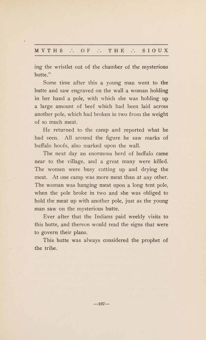 MYTHS A OF THE A SIOUX ing the wristlet out of the chamber of the mysterious butte.” Some time after this a young man went to the butte and saw engraved on the wall a woman holding in her hand a pole, with which she was holding up a large amount of beef which had been laid across another pole, which had broken in two from the weight of so much meat. He returned to the camp and reported what he had seen. All around the figure he saw marks of buffalo hoofs, also marked upon the wall. The next day an enormous herd of buffalo came near to the village, and a great many were killed. The women were busy cutting up and drying the meat. At one camp was more meat than at any other. The woman was hanging meat upon a long tent pole, when the pole broke in two and she was obliged to hold the meat up with another pole, just as the young man saw on the mysterious butte. Ever after that the Indians paid weekly visits to this butte, and thereon would read the signs that were to govern their plans. This butte was always considered the prophet of the tribe. —107—