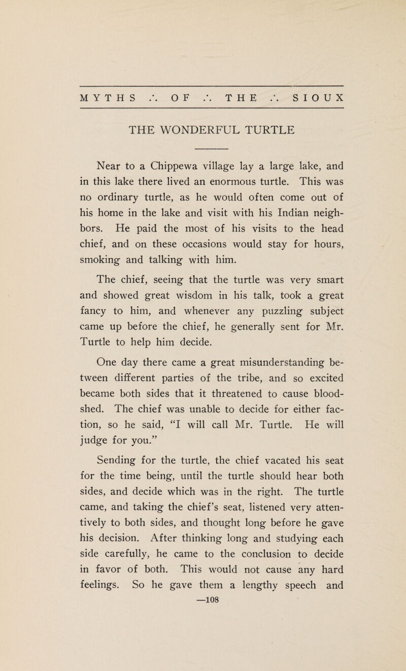 • • THE WONDERFUL TURTLE Near to a Chippewa village lay a large lake, and in this lake there lived an enormous turtle. This was no ordinary turtle, as he would often come out of his home in the lake and visit with his Indian neigh¬ bors. He paid the most of his visits to the head chief, and on these occasions would stay for hours, smoking and talking with him. The chief, seeing that the turtle was very smart and showed great wisdom in his talk, took a great fancy to him, and whenever any puzzling subject came up before the chief, he generally sent for Mr. Turtle to help him decide. One day there came a great misunderstanding be¬ tween different parties of the tribe, and so excited became both sides that it threatened to cause blood¬ shed. The chief was unable to decide for either fac¬ tion, so he said, “I will call Mr. Turtle. He will judge for you.” Sending for the turtle, the chief vacated his seat for the time being, until the turtle should hear both sides, and decide which was in the right. The turtle came, and taking the chief’s seat, listened very atten¬ tively to both sides, and thought long before he gave his decision. After thinking long and studying each side carefully, he came to the conclusion to decide in favor of both. This would not cause any hard feelings. So he gave them a lengthy speech and —108