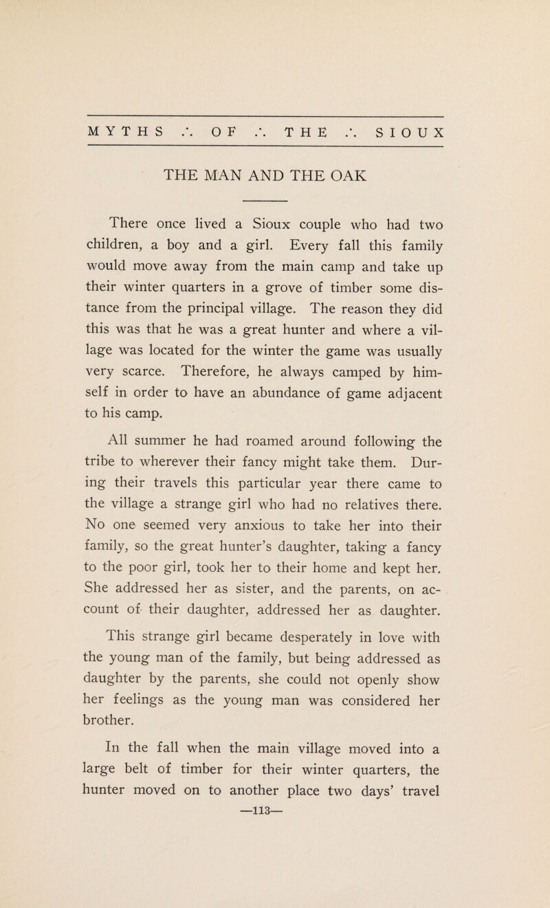 • • THE MAN AND THE OAK There once lived a Sioux couple who had two children, a boy and a girl. Every fall this family would move away from the main camp and take up their winter quarters in a grove of timber some dis¬ tance from the principal village. The reason they did this was that he was a great hunter and where a vil¬ lage was located for the winter the game was usually very scarce. Therefore, he always camped by him¬ self in order to have an abundance of game adjacent to his camp. All summer he had roamed around following the tribe to wherever their fancy might take them. Dur¬ ing their travels this particular year there came to the village a strange girl who had no relatives there. No one seemed very anxious to take her into their family, so the great hunter’s daughter, taking a fancy to the poor girl, took her to their home and kept her. She addressed her as sister, and the parents, on ac¬ count oh their daughter, addressed her as daughter. This strange girl became desperately in love with the young man of the family, but being addressed as daughter by the parents, she could not openly show her feelings as the young man was considered her brother. In the fall when the main village moved into a large belt of timber for their winter quarters, the hunter moved on to another place two days’ travel —113—