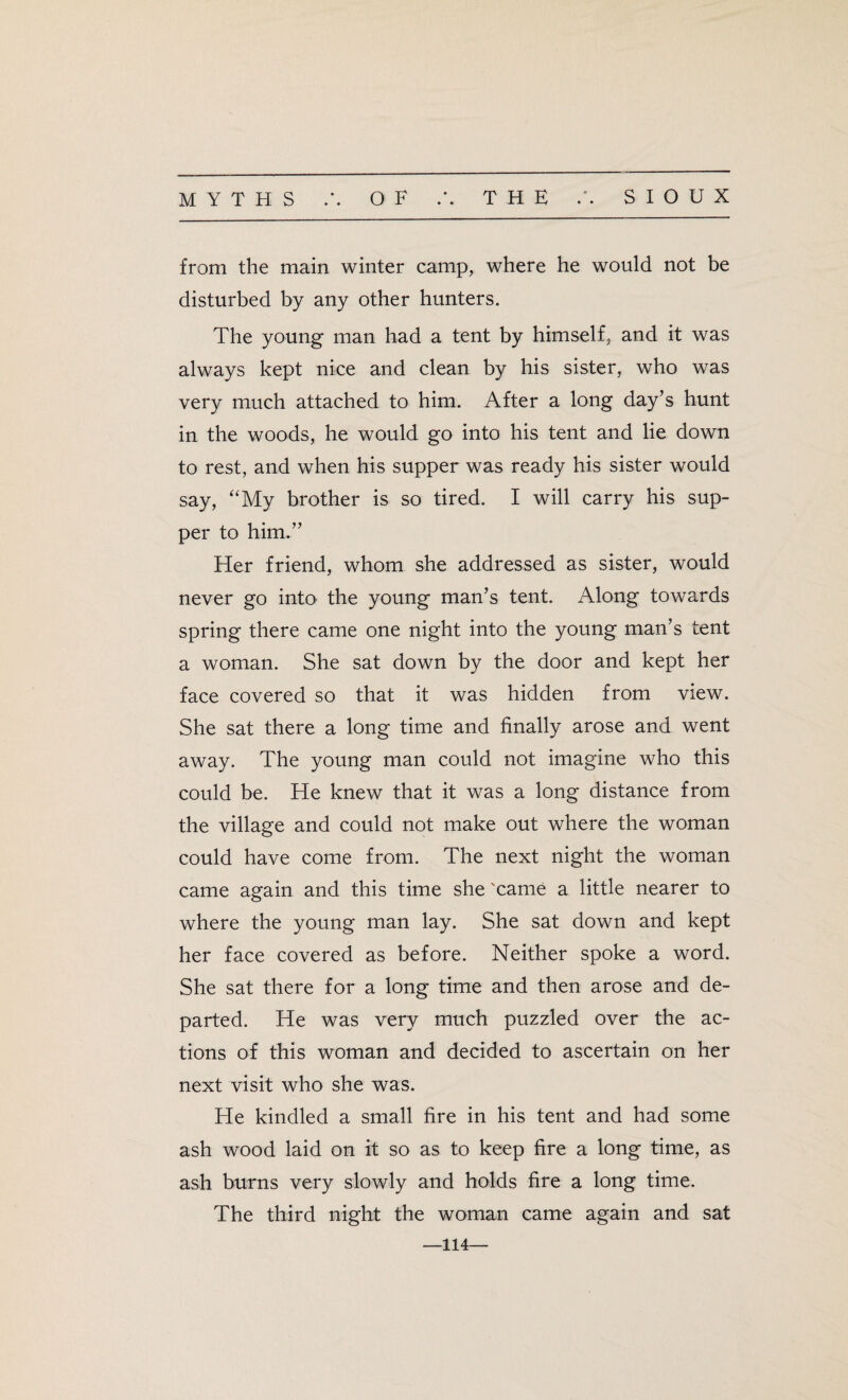 from the main winter camp, where he would not be disturbed by any other hunters. The young man had a tent by himself, and it was always kept nice and clean by his sister, who was very much attached to him. After a long day’s hunt in the woods, he would go into his tent and lie down to rest, and when his supper was ready his sister would say, “My brother is so tired. I will carry his sup¬ per to him.” Her friend, whom she addressed as sister, would never go into the young man’s tent. Along towards spring there came one night into the young man’s tent a woman. She sat down by the door and kept her face covered so that it was hidden from view. She sat there a long time and finally arose and went away. The young man could not imagine who this could be. He knew that it was a long distance from the village and could not make out where the woman could have come from. The next night the woman came again and this time she 'came a little nearer to where the young man lay. She sat down and kept her face covered as before. Neither spoke a word. She sat there for a long time and then arose and de¬ parted. He was very much puzzled over the ac¬ tions of this woman and decided to ascertain on her next visit who she was. He kindled a small fire in his tent and had some ash wood laid on it so as to keep fire a long time, as ash burns very slowly and holds fire a long time. The third night the woman came again and sat —114—