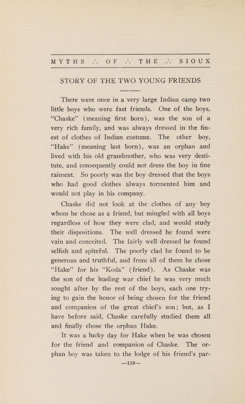 STORY OF THE TWO YOUNG FRIENDS There were once in a very large Indian camp two little boys who were fast friends. One of the boys, “Chaske” (meaning first born), was the son of a very rich family, and was always dressed in the fin¬ est of clothes of Indian costume. The other boy, “Hake” (meaning last born), was an orphan and lived with his old grandmother, who was very desti¬ tute, and consequently could not dress the boy in fine raiment. So poorly was the boy dressed that the boys who had good clothes always tormented him and would not play in his company. Chaske did not look at the clothes of any boy whom he chose as a friend, but mingled with all boys regardless of how they were clad, and would study their dispositions. The well dressed he found were vain and conceited. The fairly well dressed he found selfish and spiteful. The poorly clad he found to be generous and truthful, and from all of them he chose “Hake” for his “Koda” (friend). As Chaske was the son of the leading war chief he was very much sought after by the rest of the boys, each one try¬ ing to gain the honor of being chosen for the friend and companion of the great chief ’s son; but, as I have before said, Chaske carefully studied them all and finally chose the orphan Hake. It was a lucky day for Hake when he was chosen for the friend and companion of Chaske. The or¬ phan boy was taken to the lodge of his friend’s par- 118—