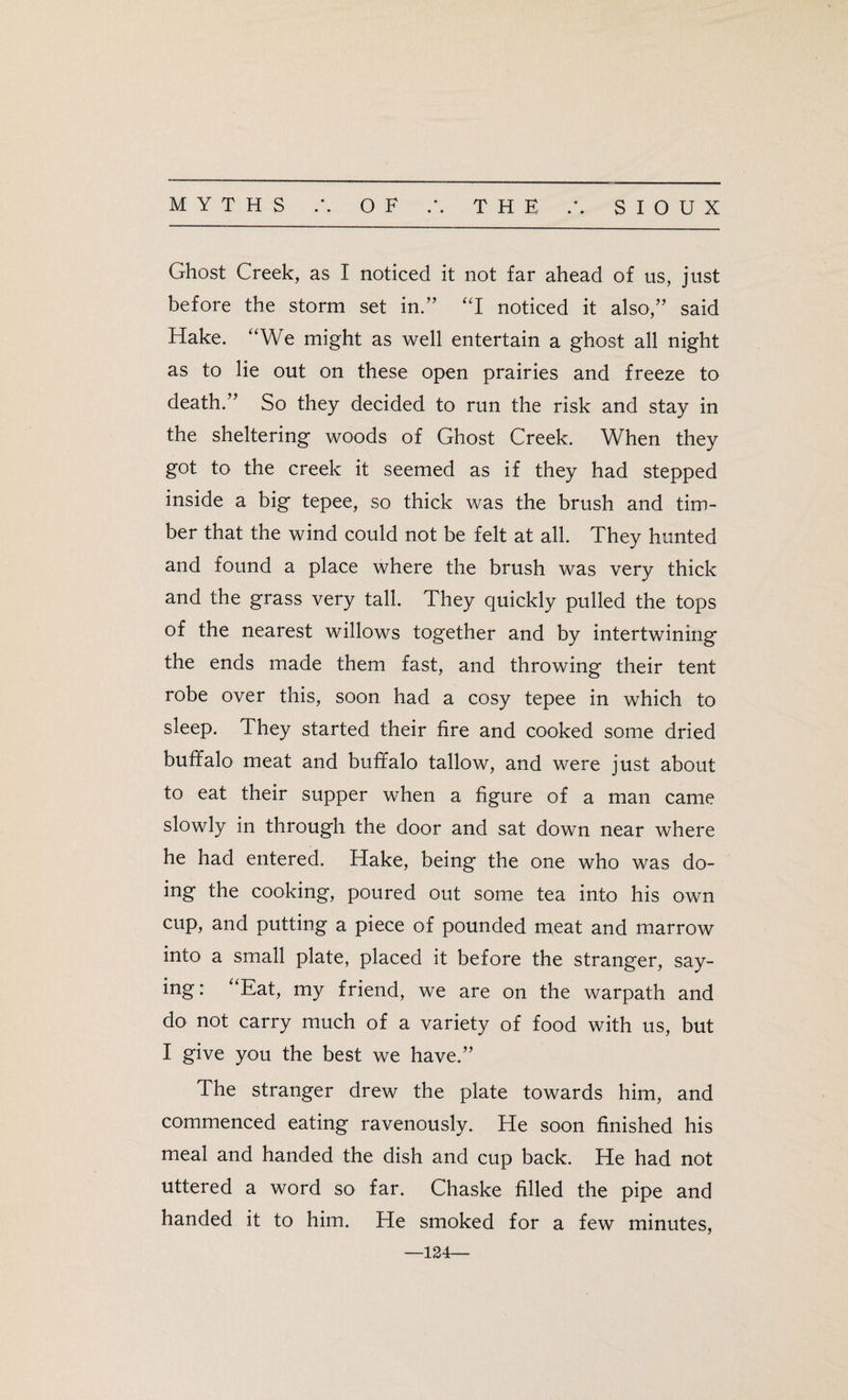 Ghost Creek, as I noticed it not far ahead of us, just before the storm set in.” “I noticed it also,” said Hake. “We might as well entertain a ghost all night as to lie out on these open prairies and freeze to death.” So they decided to run the risk and stay in the sheltering woods of Ghost Creek. When they got to the creek it seemed as if they had stepped inside a big tepee, so thick was the brush and tim¬ ber that the wind could not be felt at all. They hunted and found a place where the brush was very thick and the grass very tall. They quickly pulled the tops of the nearest willows together and by intertwining the ends made them fast, and throwing their tent robe over this, soon had a cosy tepee in which to sleep. They started their fire and cooked some dried buffalo meat and buffalo tallow, and were just about to eat their supper when a figure of a man came slowly in through the door and sat down near where he had entered. Hake, being the one who was do¬ ing the cooking, poured out some tea into his own cup, and putting a piece of pounded meat and marrow into a small plate, placed it before the stranger, say¬ ing : “Eat, my friend, we are on the warpath and do not carry much of a variety of food with us, but I give you the best we have.” The stranger drew the plate towards him, and commenced eating ravenously. He soon finished his meal and handed the dish and cup back. He had not uttered a word so far. Chaske filled the pipe and handed it to him. He smoked for a few minutes, —124—