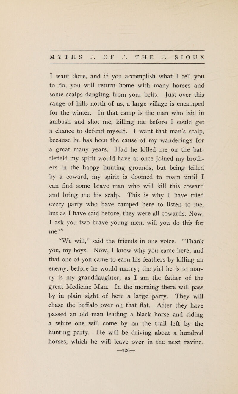 I want done, and if you accomplish what I tell you to do, you will return home with many horses and some scalps dangling from your belts. Just over this range of hills north of us, a large village is encamped for the winter. In that camp is the man who laid in ambush and shot me, killing me before I could get a chance to defend myself. I want that man’s scalp, because he has been the cause of my wanderings for a great many years. Had he killed me on the bat¬ tlefield my spirit would have at once joined my broth¬ ers in the happy hunting grounds, but being killed by a coward, my spirit is doomed to roam until I can find some brave man who will kill this coward and bring me his scalp. This is why I have tried every party who have camped here to listen to me, but as I have said before, they were all cowards. Now, I ask you two brave young men, will you do this for me?” “We will,” said the friends in one voice. “Thank you, my boys. Now, I know why you came here, and that one of you came to earn his feathers by killing an enemy, before he would marry; the girl he is to mar¬ ry is my granddaughter, as I am the father of the great Medicine Man. In the morning there will pass by in plain sight of here a large party. They will chase the bufifalo over on that flat. After they have passed an old man leading a black horse and riding a white one will come by on the trail left by the hunting party. He will be driving about a hundred horses, which he will leave over in the next ravine. 126—