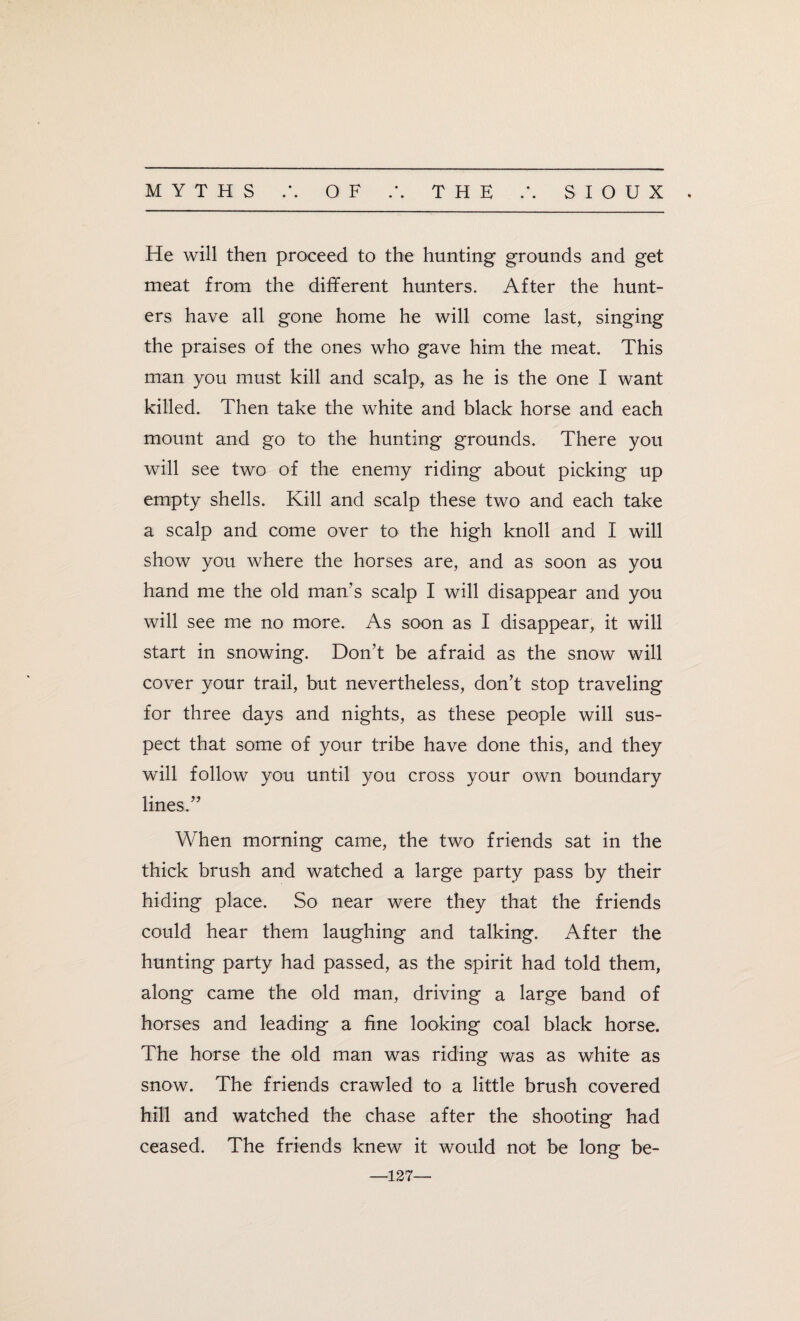 He will then proceed to the hunting grounds and get meat from the different hunters. After the hunt¬ ers have all gone home he will come last, singing the praises of the ones who gave him the meat. This man you must kill and scalp, as he is the one I want killed. Then take the white and black horse and each mount and go to the hunting grounds. There you will see two of the enemy riding about picking up empty shells. Kill and scalp these two and each take a scalp and come over to the high knoll and I will show you where the horses are, and as soon as you hand me the old man’s scalp I will disappear and you will see me no more. As soon as I disappear, it will start in snowing. Don’t be afraid as the snow will cover your trail, but nevertheless, don’t stop traveling for three days and nights, as these people will sus¬ pect that some of your tribe have done this, and they will follow you until you cross your own boundary lines.” When morning came, the two friends sat in the thick brush and watched a large party pass by their hiding place. So near were they that the friends could hear them laughing and talking. After the hunting party had passed, as the spirit had told them, along came the old man, driving a large band of horses and leading a fine looking coal black horse. The horse the old man was riding was as white as snow. The friends crawled to a little brush covered hill and watched the chase after the shooting had ceased. The friends knew it would not be long be- —127—