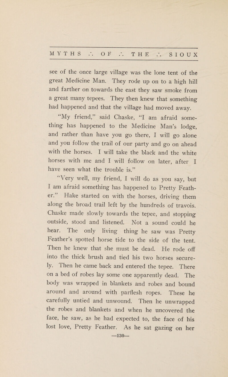 see of the once large village was the lone tent of the great Medicine Man. They rode up on to a high hill and farther on towards the east they saw smoke from a great many tepees. They then knew that something had happened and that the village had moved away. “My friend/’ said Chaske, “I am afraid some¬ thing has happened to the Medicine Man’s lodge, and rather than have you go there, I will go alone and you follow the trail of our party and go on ahead with the horses. I will take the black and the white horses with me and I will follow on later, after I have seen what the trouble is.” “Very well, my friend, I will do as you say, but I am afraid something has happened to Pretty Feath¬ er. Hake started on with the horses, driving them along the broad trail left by the hundreds of travois. Chaske made slowly towards the tepee, and stopping outside, stood and listened. Not a sound could he hear. The only living thing he saw was Pretty Feather’s spotted horse tide to the side of the tent. Then he knew that she must be dead. He rode off into the thick brush and tied his two horses secure¬ ly. Then he came back and entered the tepee. There on a bed of robes lay some one apparently dead. The body was wrapped in blankets and robes and bound around and around with parflesh ropes. These he carefully untied and unwound. Then he unwrapped the robes and blankets and when he uncovered the face, he saw, as he had expected to, the face of his lost love, Pretty Feather. As he sat gazing on her —130—