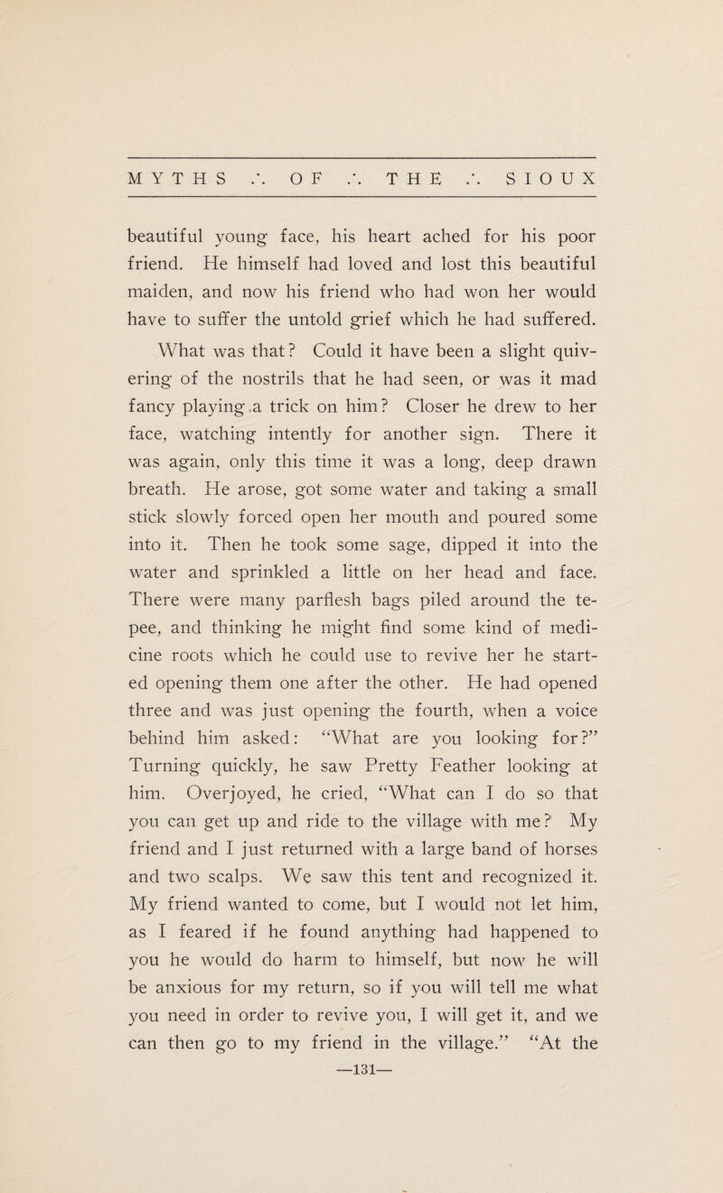 beautiful young face, his heart ached for his poor friend. He himself had loved and lost this beautiful maiden, and now his friend who had won her would have to suffer the untold grief which he had suffered. What was that? Could it have been a slight quiv¬ ering of the nostrils that he had seen, or was it mad fancy playing.a trick on him? Closer he drew to her face, watching intently for another sign. There it was again, only this time it was a long, deep drawn breath. He arose, got some water and taking a small stick slowly forced open her mouth and poured some into it. Then he took some sage, dipped it into the water and sprinkled a little on her head and face. There were many parflesh bags piled around the te¬ pee, and thinking he might find some kind of medi¬ cine roots which he could use to revive her he start¬ ed opening them one after the other. He had opened three and was just opening the fourth, when a voice behind him asked: “What are you looking for?” Turning quickly, he saw Pretty Feather looking at him. Overjoyed, he cried, “What can I do so that you can get up and ride to the village with me? My friend and I just returned with a large band of horses and two scalps. We saw this tent and recognized it. My friend wanted to come, but I would not let him, as I feared if he found anything had happened to you he would do harm to himself, but now he will be anxious for my return, so if you will tell me what you need in order to revive you, I will get it, and we can then go to my friend in the village.” “At the 131—