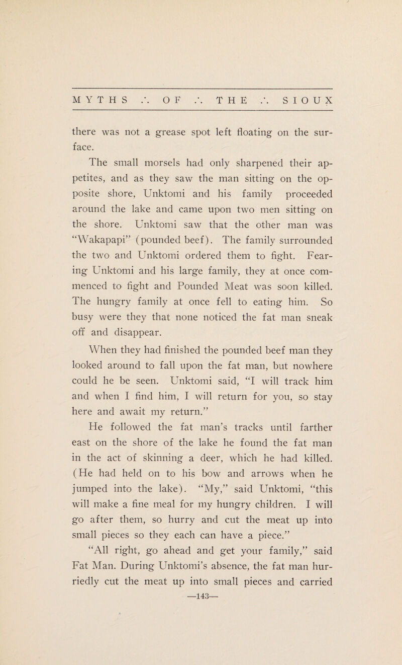 there was not a grease spot left floating on the sur¬ face. The small morsels had only sharpened their ap¬ petites, and as they saw the man sitting on the op¬ posite shore, Unktomi and his family proceeded around the lake and came upon two men sitting on the shore. Unktomi saw that the other man was “Wakapapi” (pounded beef). The family surrounded the two and Unktomi ordered them to fight. Fear¬ ing Unktomi and his large family, they at once com¬ menced to fight and Pounded Meat was soon killed. The hungry family at once fell to eating him. So busy were they that none noticed the fat man sneak off and disappear. When they had finished the pounded beef man they looked around to fall upon the fat man, but nowhere could he be seen. Unktomi said, “I will track him and when I find him, I will return for you, so stay here and await my return.” He followed the fat man’s tracks until farther east on the shore of the lake he found the fat man in the act of skinning a deer, which he had killed. (He had held on to his bow and arrows when he jumped into the lake). “My,” said Unktomi, “this will make a fine meal for my hungry children. I will go after them, so hurry and cut the meat up into small pieces so they each can have a piece.” “All right, go ahead and get your family,” said Fat Man. During Unktomi’s absence, the fat man hur¬ riedly cut the meat up into small pieces and carried —143—