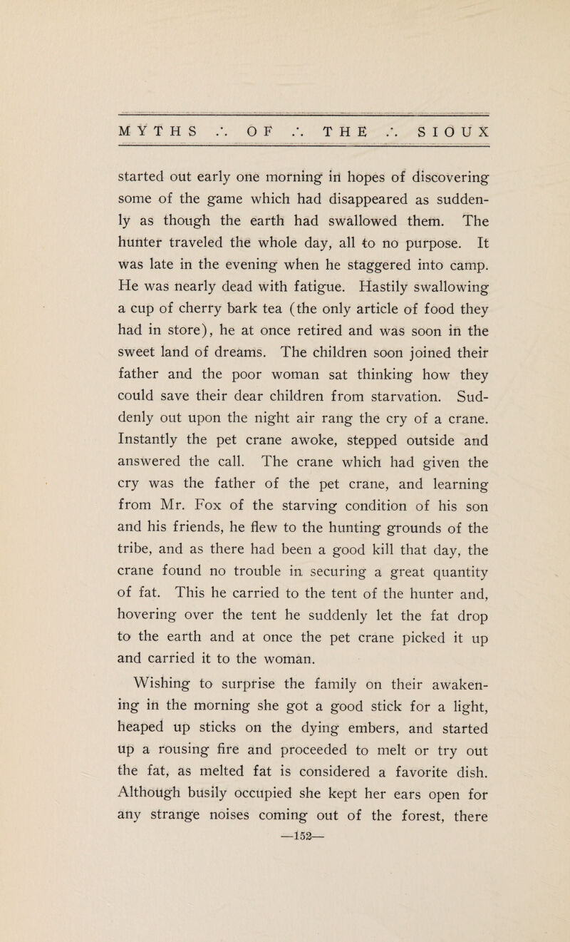 started out early one morning in hopes of discovering some of the game which had disappeared as sudden¬ ly as though the earth had swallowed them. The hunter traveled the whole day, all to no purpose. It was late in the evening when he staggered into camp. He was nearly dead with fatigue. Hastily swallowing a cup of cherry bark tea (the only article of food they had in store), he at once retired and was soon in the sweet land of dreams. The children soon joined their father and the poor woman sat thinking how they could save their dear children from starvation. Sud¬ denly out upon the night air rang the cry of a crane. Instantly the pet crane awoke, stepped outside and answered the call. The crane which had given the cry was the father of the pet crane, and learning from Mr. Fox of the starving condition of his son and his friends, he flew to the hunting grounds of the tribe, and as there had been a good kill that day, the crane found no trouble in securing a great quantity of fat. This he carried to the tent of the hunter and, hovering over the tent he suddenly let the fat drop to the earth and at once the pet crane picked it up and carried it to the woman. Wishing to surprise the family on their awaken¬ ing in the morning she got a good stick for a light, heaped up sticks on the dying embers, and started up a rousing fire and proceeded to melt or try out the fat, as melted fat is considered a favorite dish. Although busily occupied she kept her ears open for any strange noises coming out of the forest, there —152—