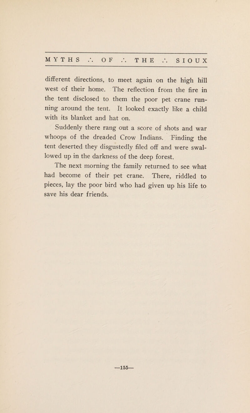 different directions, to meet again on the high hill west of their home. The reflection from the fire in the tent disclosed to them the poor pet crane run¬ ning around the tent. It looked exactly like a child with its blanket and hat on. Suddenly there rang out a score of shots and war whoops of the dreaded Crow Indians. Finding the tent deserted they disgustedly filed off and were swal¬ lowed up in the darkness of the deep forest. The next morning the family returned to see what had become of their pet crane. There, riddled to pieces, lay the poor bird who had given up his life to save his dear friends. —155—