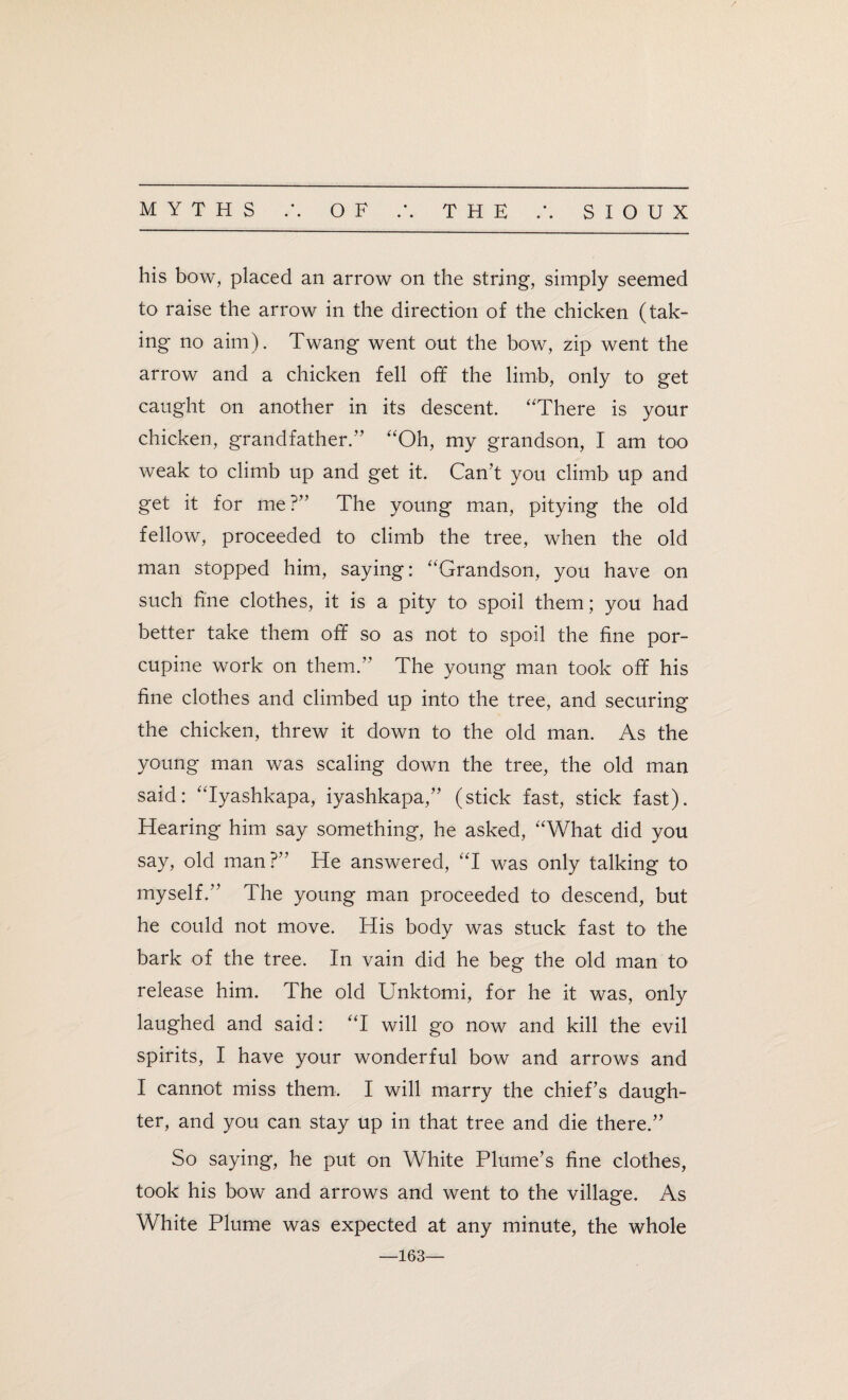 his bow, placed an arrow on the string, simply seemed to raise the arrow in the direction of the chicken (tak¬ ing no aim). Twang went out the bow, zip went the arrow and a chicken fell off the limb, only to get caught on another in its descent. “There is your chicken, grandfather.” “Oh, my grandson, I am too weak to climb up and get it. Can’t you climb up and get it for me?” The young man, pitying the old fellow, proceeded to climb the tree, when the old man stopped him, saying: “Grandson, you have on such fine clothes, it is a pity to spoil them; you had better take them off so as not to spoil the fine por¬ cupine work on them.” The young man took off his fine clothes and climbed up into the tree, and securing the chicken, threw it down to the old man. As the young man was scaling down the tree, the old man said: “Iyashkapa, iyashkapa,” (stick fast, stick fast). Hearing him say something, he asked, “What did you say, old man?” He answered, “I was only talking to myself.” The young man proceeded to descend, but he could not move. His body was stuck fast to the bark of the tree. In vain did he beg the old man to release him. The old Unktomi, for he it was, only laughed and said: “I will go now and kill the evil spirits, I have your wonderful bow and arrows and I cannot miss them. I will marry the chief’s daugh¬ ter, and you can stay up in that tree and die there.” So saying, he put on White Plume’s fine clothes, took his bow and arrows and went to the village. As White Plume was expected at any minute, the whole —163—