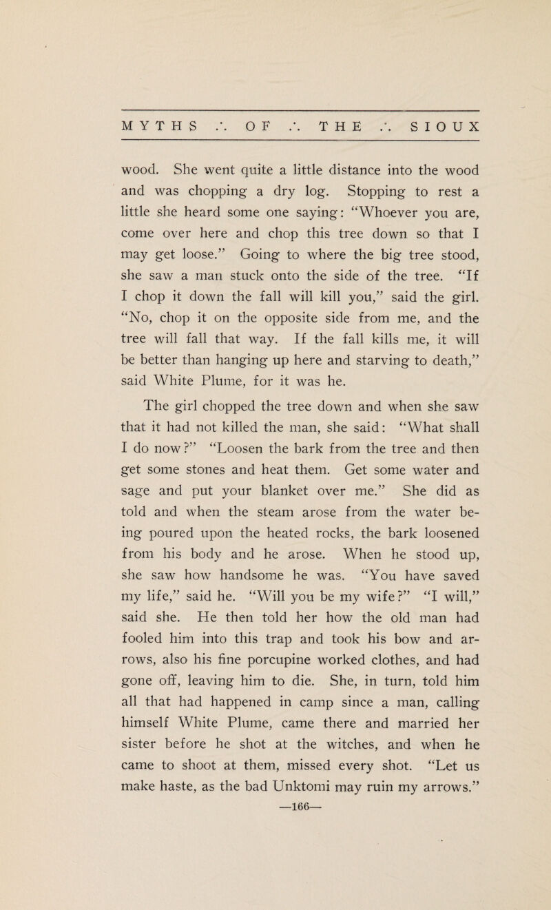wood. She went quite a little distance into the wood and was chopping a dry log. Stopping to rest a little she heard some one saying: ‘'Whoever you are, come over here and chop this tree down so that I may get loose.” Going to where the big tree stood, she saw a man stuck onto the side of the tree. “If I chop it down the fall will kill you,” said the girl. “No, chop it on the opposite side from me, and the tree will fall that way. If the fall kills me, it will be better than hanging up here and starving to death,” said White Plume, for it was he. The girl chopped the tree down and when she saw that it had not killed the man, she said: “What shall I do now?” “Loosen the bark from the tree and then get some stones and heat them. Get some water and sage and put your blanket over me.” She did as told and when the steam arose from the water be¬ ing poured upon the heated rocks, the bark loosened from his body and he arose. When he stood up, she saw how handsome he was. “You have saved my life,” said he. “Will you be my wife?” “I will,” said she. He then told her how the old man had fooled him into this trap and took his bow and ar¬ rows, also his fine porcupine worked clothes, and had gone off, leaving him to die. She, in turn, told him all that had happened in camp since a man, calling himself White Plume, came there and married her sister before he shot at the witches, and when he came to shoot at them, missed every shot. “Let us make haste, as the bad Unktomi may ruin my arrows.” —166—