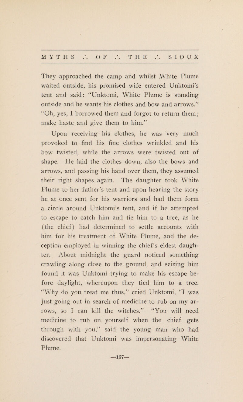 • • They approached the camp and whilst White Plume waited outside, his promised wife entered Unktomi’s tent and said: “Unktomi, White Plume is standing outside and he wants his clothes and bow and arrows.” “Oh, yes, I borrowed them and forgot to return them; make haste and give them to him.” Upon receiving his clothes, he was very much provoked to find his fine clothes wrinkled and his bow twisted, while the arrows were twisted out of shape. He laid the clothes down, also> the bows and arrows, and passing his hand over them, they assumed their right shapes again. The daughter took White Plume to her father’s tent and upon hearing the story he at once sent for his warriors and had them form a circle around Unktomi’s tent, and if he attempted to escape to catch him and tie him to a tree, as he (the chief) had determined to settle accounts with him for his treatment of White Plume, and the de¬ ception employed in winning the chief's eldest daugh¬ ter. About midnight the guard noticed something crawling along close to the ground, and seizing him found it was Unktomi trying to make his escape be¬ fore daylight, whereupon they tied him to a tree. “Why do you treat me thus,” cried Unktomi, “I was just going out in search of medicine to rub on my ar¬ rows, so I can kill the witches.” “You will need medicine to rub on yourself when the chief gets through with you,” said the young man who had discovered that Unktomi was impersonating White Plume. 167—