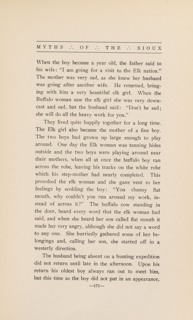 When the boy became a year old, the father said to his wife: “I am going for a visit to the Elk nation.” The mother was very sad, as she knew her husband was going after another wife. He returned, bring¬ ing with him a very beautiful elk girl. When the Buffalo woman saw the elk girl she was very down¬ cast and sad, but the husband said: “Don’t be sad; she will do all the heavy work for you.” They lived quite happily together for a long time. The Elk girl also became the mother of a fine boy. The two boys had grown up large enough to play around. One day the Elk woman was tanning hides outside and the two boys were playing around near their mothers, when all at once the buffalo boy ran across the robe, leaving his tracks on the white robe which his step-mother had nearly completed. This provoked the elk woman and she gave vent to her feelings by scolding the boy: “You clumsy flat mouth, why couldn t you run around my work, in¬ stead of across it ?” The buffalo cow standing in the door, heard every word that the elk woman had said, and when she heard her son called flat mouth it made her very angry, although she did not say a word to any one. She hurriedly gathered some of her be¬ longings and, calling her son, she started off in a westerly direction. The husband being absent on a hunting expedition did not return until late in the afternoon. Upon his return his oldest boy always ran out to meet him, but this time as the boy did not put in an appearance, —171—