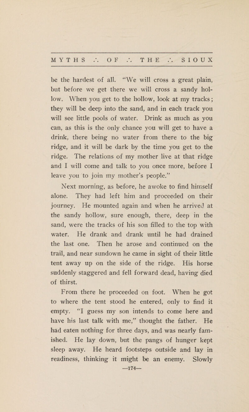 be the hardest of all. “We will cross a great plain, blit before we get there we will cross a sandy hol¬ low. When you get to the hollow, look at my tracks; they will be deep into the sand, and in each track you will see little pools of water. Drink as much as you can, as this is the only chance you will get to have a drink, there being no water from there to the big ridge, and it will be dark by the time you get to the ridge. The relations of my mother live at that ridge and I will come and talk to you once more, before I leave you to join my mother’s people.” Next morning, as before, he awoke to find himself alone. They had left him and proceeded on their journey. He mounted again and when he arrived at the sandy hollow, sure enough, there, deep in the sand, were the tracks of his son filled to the top with water. He drank and drank until he had drained the last one. Then he arose and continued on the trail, and near sundown he came in sight of their little tent away up on the side of the ridge. His horse suddenly staggered and fell forward dead, having died of thirst. From there he proceeded on foot. When he got to where the tent stood he entered, only to find it empty. “I guess my son intends to come here and have his last talk with me,” thought the father. He had eaten nothing for three days, and was nearly fam¬ ished. He lay down, but the pangs of hunger kept sleep away. He heard footsteps outside and lay in readiness, thinking it might be an enemy. Slowly —174