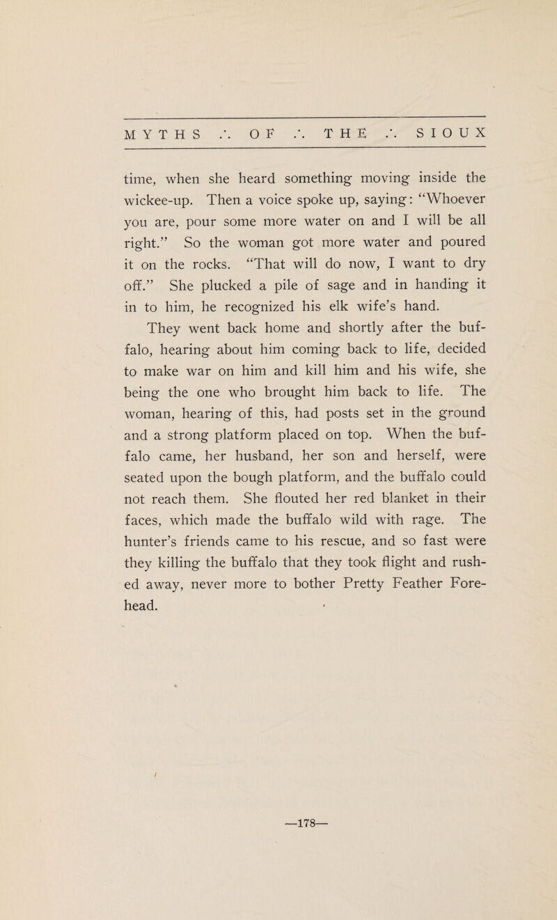 time, when she heard something moving inside the wickee-up. Then a voice spoke up, saying: ‘‘Whoever you are, pour some more water on and I will be all right.” So the woman got more water and poured it on the rocks. “That will do now, I want to dry off.” She plucked a pile of sage and in handing it in to him, he recognized his elk wife’s hand. They went back home and shortly after the buf¬ falo, hearing about him coming back to life, decided to make war on him and kill him and his wife, she being the one who brought him back to life. The woman, hearing of this, had posts set in the ground and a strong platform placed on top. When the buf¬ falo came, her husband, her son and herself, were seated upon the bough platform, and the buffalo could not reach them. She flouted her red blanket in their faces, which made the buffalo wild with rage. The hunter’s friends came to his rescue, and so fast were they killing the buffalo that they took flight and rush¬ ed away, never more to bother Pretty Feather Fore¬ head. —178—