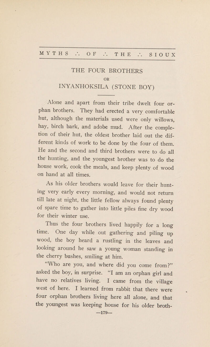 THE FOUR BROTHERS OR INYANHOKSILA (STONE BOY) Alone and apart from their tribe dwelt four or¬ phan brothers. They had erected a very comfortable hut, although the materials used were only willows, hay, birch bark, and adobe mud. After the comple¬ tion of their hut, the oldest brother laid out the dif¬ ferent kinds of work to be done by the four of them. He and the second and third brothers were to do all the hunting, and the youngest brother was to do the house work, cook the meals, and keep plenty of wood on hand at all times. As his older brothers would leave for their hunt¬ ing very early every morning, and would not return till late at night, the little fellow always found plenty of spare time to gather into little piles fine dry wood for their winter use. Thus the four brothers lived happily for a long time. One day while out gathering and piling up wood, the boy heard a rustling in the leaves and looking around he saw a young woman standing in the cherry bushes, smiling at him. Who are you, and where did you come from?” asked the boy, in surprise. “I am an orphan girl and have no relatives living. I came from the village west of here. I learned from rabbit that there were four orphan brothers living here all alone, and that the youngest was keeping house for his older broth- —179—