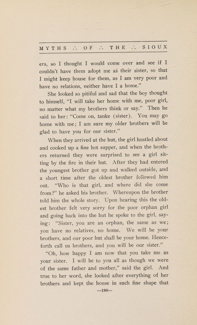 • • SIOUX ers, so I thought I would come over and see if I couldn’t have them adopt me as their sister, so that I might keep house for them, as I am very poor and have no relations, neither have I a home.” She looked so pitiful and sad that the boy thought to himself, “I will take her home with me, poor girl, no matter what my brothers think or say.” Then he said to her: “Come on, tanke (sister). You may go home with me; I am sure my older brothers will be glad to have you for our sister.” When they arrived at the hut, the girl hustled about and cooked up a fine hot supper, and when the broth¬ ers returned they were surprised to see a girl sit¬ ting by the fire in their hut. After they had entered the youngest brother got up and walked outside, and a short time after the oldest brother followed him out. “Who is that girl, and where did she come from ?” he asked his brother. Whereupon the brother told him the whole story. Upon hearing this the old¬ est brother felt very sorry for the poor orphan girl and going back into the hut he spoke to the girl, say¬ ing: “Sister, you are an orphan, the same as we; you have no relatives, no home. We will be your brothers, and our poor hut shall be your home. Hence¬ forth call us brothers, and you will be our sister.” “Oh, how happy I am now that you take me as your sister. I will be to you all as though we were of the same father and mother,” said the girl. And true to her word, she looked after everything of her brothers and kept the house in such fine shape that —180—