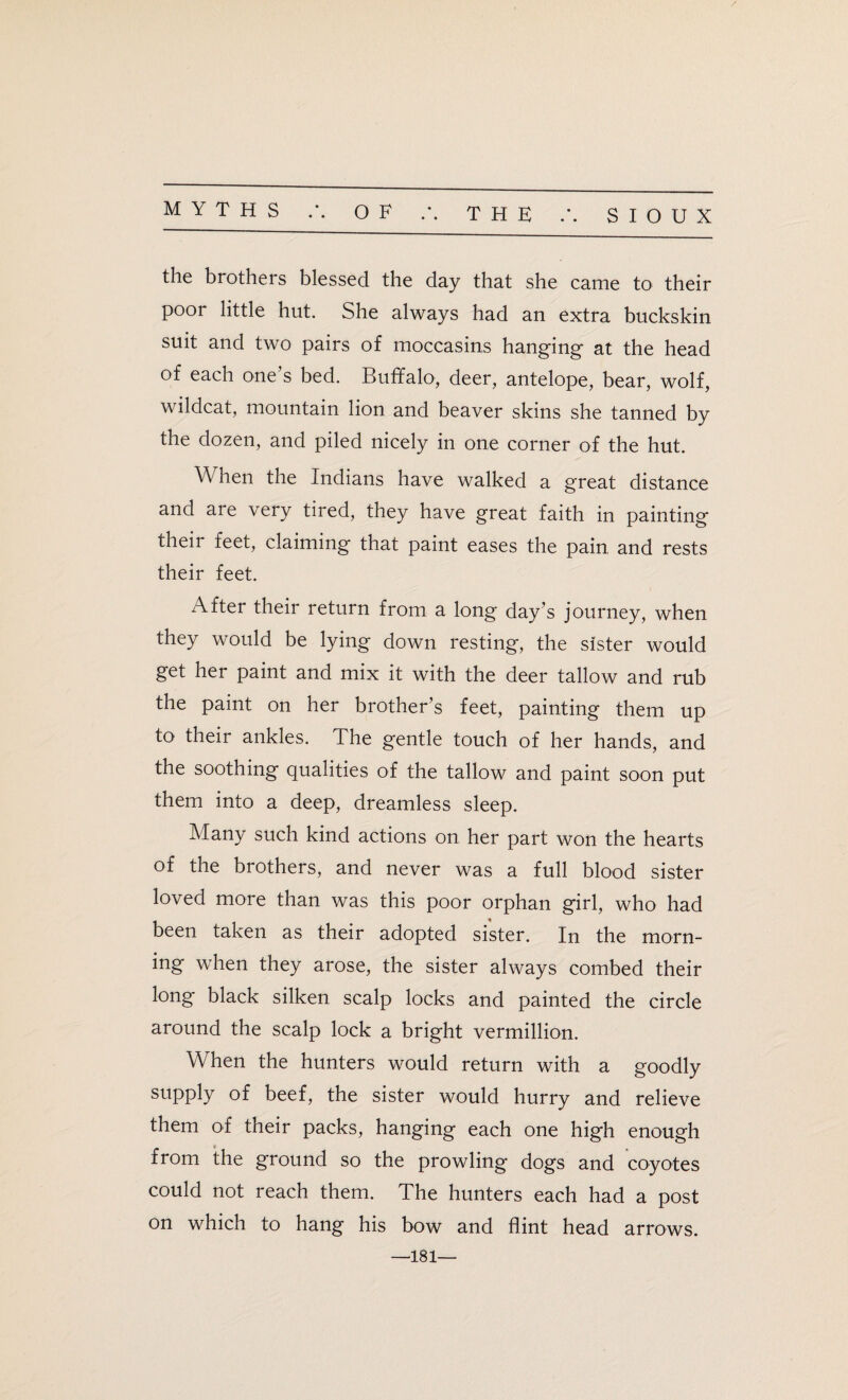 the brothers blessed the day that she came to their poor little hut. She always had an extra buckskin suit and two pairs of moccasins hanging at the head of each one s bed. Buffalo1, deer, antelope, bear, wolf, wildcat, mountain lion and beaver skins she tanned by the dozen, and piled nicely in one corner of the hut. \\ hen the Indians have walked a great distance and are very tired, they have great faith in painting their feet, claiming that paint eases the pain and rests their feet. After their return from a long day’s journey, when they would be lying down resting, the sister would get her paint and mix it with the deer tallow and rub the paint on her brother’s feet, painting them up to their ankles. The gentle touch of her hands, and the soothing qualities of the tallow and paint soon put them into a deep, dreamless sleep. Many such kind actions on her part won the hearts of the brothers, and never was a full blood sister loved more than was this poor orphan girl, who had been taken as their adopted sister. In the morn¬ ing when they arose, the sister always combed their long black silken scalp locks and painted the circle around the scalp lock a bright vermillion. When the hunters would return with a goodly supply of beef, the sister would hurry and relieve them of their packs, hanging each one high enough from the ground so the prowling dogs and coyotes could not reach them. The hunters each had a post on which to hang his bow and flint head arrows. •181—