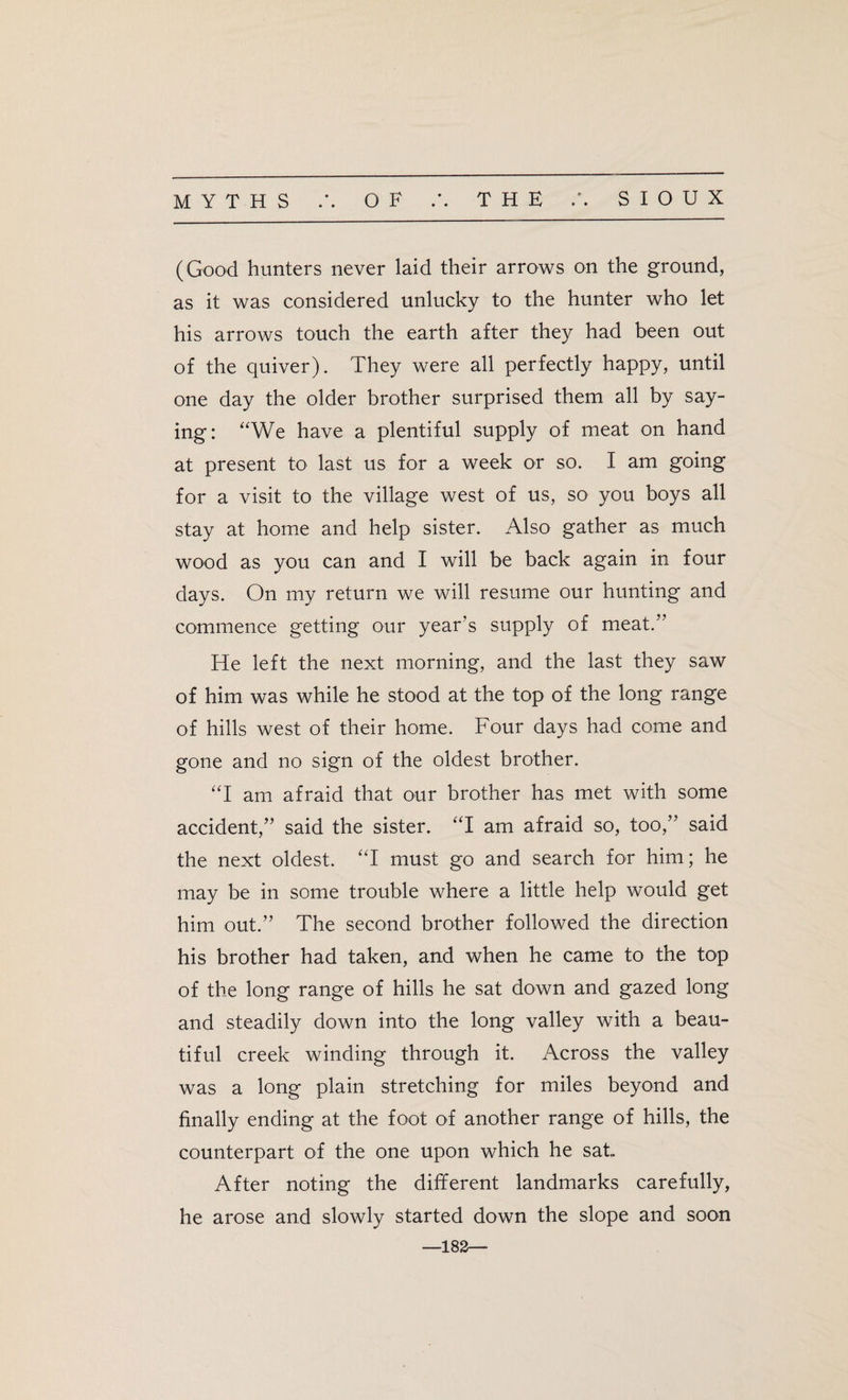 (Good hunters never laid their arrows on the ground, as it was considered unlucky to the hunter who let his arrows touch the earth after they had been out of the quiver). They were all perfectly happy, until one day the older brother surprised them all by say¬ ing: “We have a plentiful supply of meat on hand at present to last us for a week or so. I am going for a visit to the village west of us, so you boys all stay at home and help sister. Also gather as much wood as you can and I will be back again in four days. On my return we will resume our hunting and commence getting our year’s supply of meat.” He left the next morning, and the last they saw of him was while he stood at the top of the long range of hills west of their home. Four days had come and gone and no sign of the oldest brother. “I am afraid that our brother has met with some accident,” said the sister. “I am afraid so, too,” said the next oldest. “I must go and search for him; he may be in some trouble where a little help would get him out.” The second brother followed the direction his brother had taken, and when he came to the top of the long range of hills he sat down and gazed long and steadily down into the long valley with a beau¬ tiful creek winding through it. Across the valley was a long plain stretching for miles beyond and finally ending at the foot of another range of hills, the counterpart of the one upon which he sat. After noting the different landmarks carefully, he arose and slowly started down the slope and soon —182—