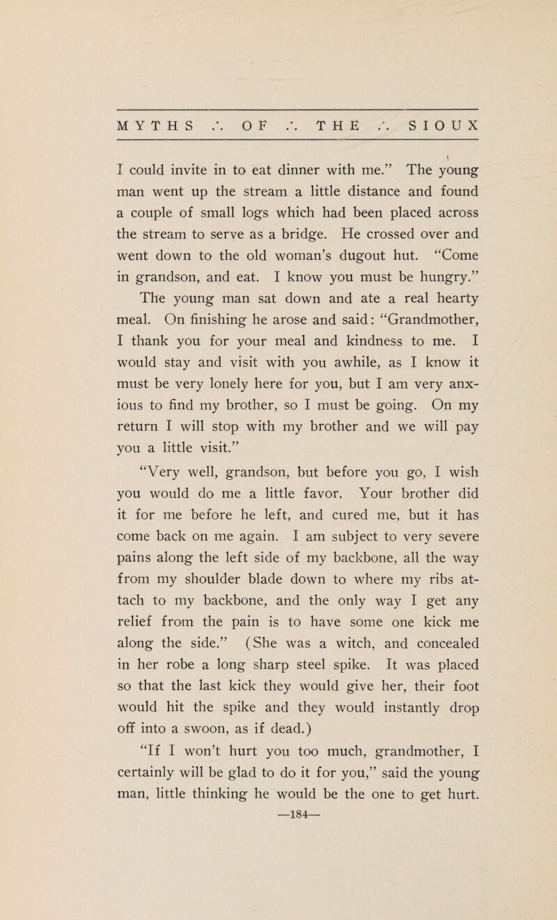 » • I could invite in to eat dinner with me.” The young man went up the stream a little distance and found a couple of small logs which had been placed across the stream to serve as a bridge. He crossed over and went down to the old woman’s dugout hut. “Come in grandson, and eat. I know you must be hungry.” The young man sat down and ate a real hearty meal. On finishing he arose and said: “Grandmother, I thank you for your meal and kindness to me. I would stay and visit with you awhile, as I know it must be very lonely here for you, but I am very anx¬ ious to find my brother, so I must be going. On my return I will stop with my brother and we will pay you a little visit.” “Very well, grandson, but before you go, I wish you would do me a little favor. Your brother did it for me before he left, and cured me, but it has come back on me again. I am subject to very severe pains along the left side of my backbone, all the way from my shoulder blade down to where my ribs at¬ tach to my backbone, and the only way I get any relief from the pain is to have some one kick me along the side.” (She was a witch, and concealed in her robe a long sharp steel spike. It was placed so that the last kick they would give her, their foot would hit the spike and they would instantly drop off into a swoon, as if dead.) “If I won’t hurt you too much, grandmother, I certainly will be glad to do it for you,” said the young man, little thinking he would be the one to get hurt. —184—