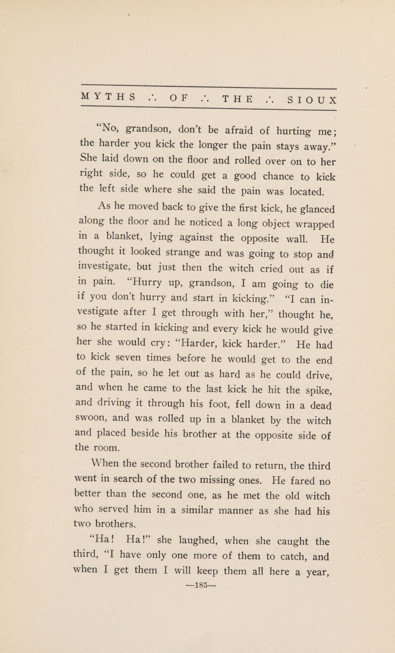 MYTHS /. OF No, grandson, don’t be afraid of hurting me; the harder you kick the longer the pain stays away.” She laid down on the floor and rolled over on to her right side, so he could get a good chance to kick the left side where she said the pain was located. As he moved back to give the first kick, he glanced along the floor and he noticed a long object wrapped in a blanket, lying against the opposite wall. He thought it looked strange and was going to stop and investigate, but just then the witch cried out as if m pain. “Hurry up, grandson, I am going to die if you don’t hurry and start in kicking.” “I can in¬ vestigate after I get through with her,” thought he, so he started in kicking and every kick he would give her she would cry: “Harder, kick harder.” He had to kick seven times before he would get to the end of the pain, so he let out as hard as he could drive, and when he came to the last kick he hit the spike, and driving it through his foot, fell down in a dead swoon, and was rolled up in a blanket by the witch and placed beside his brother at the opposite side of the room. hen the second brother failed to return, the third went in search of the two missing ones. He fared no better than the second one, as he met the old witch who served him in a similar manner as she had his two brothers. “Ha! Ha!” she laughed, when she caught the third, “I have only one more of them to catch, and when I get them I will keep them all here a year, —185—