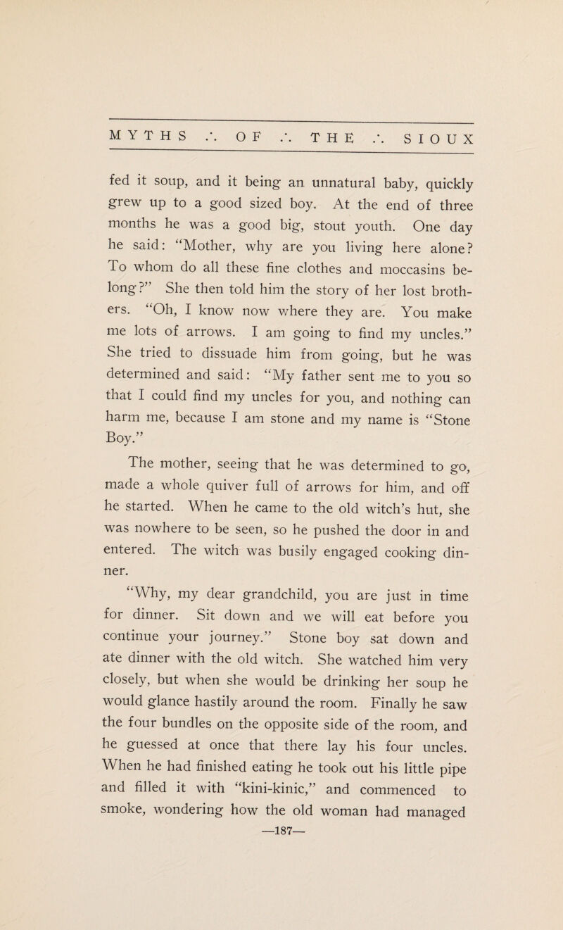 MYTHS A OF .\ THE SIOUX fed it soup, and it being an unnatural baby, quickly grew up to a good sized boy. At the end of three months he was a good big, stout youth. One day he said: “Mother, why are you living here alone? To whom do all these fine clothes and moccasins be¬ long ?” She then told him the story of her lost broth¬ ers. “Oh, I know now where they are. You make me lots of arrows. I am going to find my uncles.” She tried to dissuade him from going, but he was determined and said: “My father sent me to you so that I could find my uncles for you, and nothing can harm me, because I am stone and my name is “Stone Boy.” The mother, seeing that he was determined to go, made a whole quiver full of arrows for him, and off he started. When he came to the old witch’s hut, she was nowhere to be seen, so he pushed the door in and entered. The witch was busily engaged cooking din¬ ner. “Why, my dear grandchild, you are just in time for dinner. Sit down and we will eat before you continue your journey.” Stone boy sat down and ate dinner with the old witch. She watched him very closely, but when she would be drinking her soup he would glance hastily around the room. Finally he saw the four bundles on the opposite side of the room, and he guessed at once that there lay his four uncles. When he had finished eating he took out his little pipe and filled it with “kini-kinic,” and commenced to smoke, wondering how the old woman had managed —187—