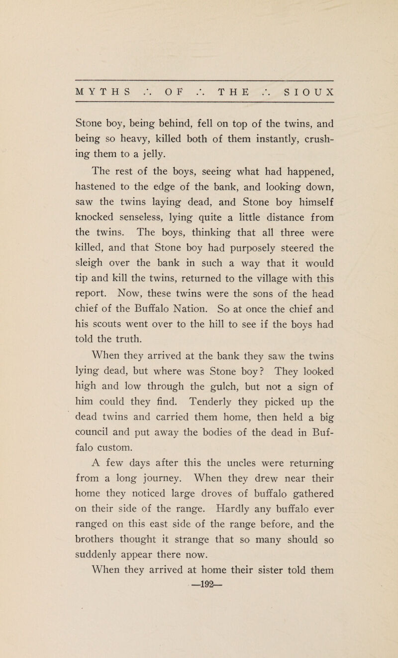 Stone boy, being behind, fell on top of the twins, and being so heavy, killed both of them instantly, crush¬ ing them to a jelly. The rest of the boys, seeing what had happened, hastened to the edge of the bank, and looking down, saw the twins laying dead, and Stone boy himself knocked senseless, lying quite a little distance from the twins. The boys, thinking that all three were killed, and that Stone boy had purposely steered the sleigh over the bank in such a way that it would tip and kill the twins, returned to the village with this report. Now, these twins were the sons of the head chief of the Buffalo Nation. So at once the chief and his scouts went over to the hill to see if the boys had told the truth. When they arrived at the bank they saw the twins lying dead, but where was Stone boy? They looked high and low through the gulch, but not a sign of him could they find. Tenderly they picked up the dead twins and carried them home, then held a big council and put away the bodies of the dead in Buf¬ falo custom. A few days after this the uncles were returning from a long journey. When they drew near their home they noticed large droves of buffalo gathered on their side of the range. Hardly any buffalo ever ranged on this east side of the range before, and the brothers thought it strange that so many should so suddenly appear there now. When they arrived at home their sister told them —192—