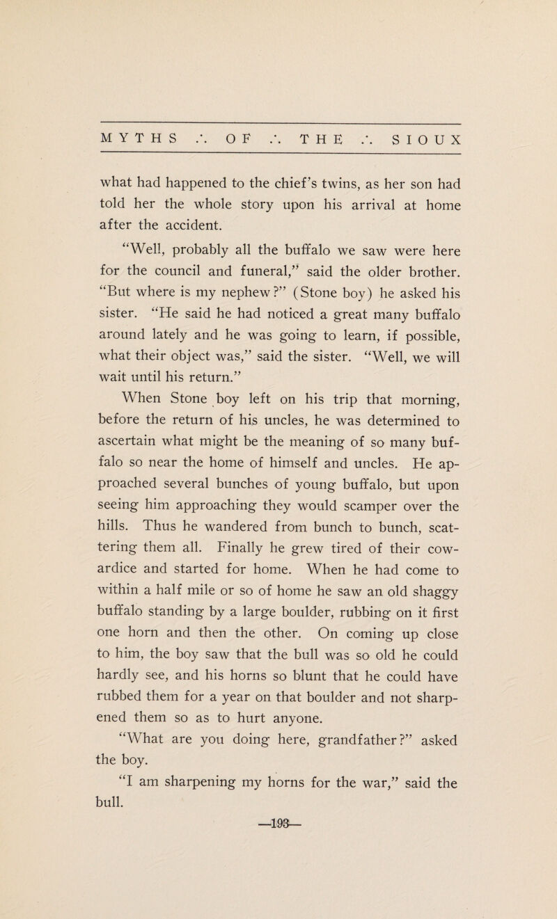 what had happened to the chief ’s twins, as her son had told her the whole story upon his arrival at home after the accident. “Well, probably all the buffalo we saw were here for the council and funeral,” said the older brother. “But where is my nephew?” (Stone boy) he asked his sister. “He said he had noticed a great many buffalo around lately and he was going to learn, if possible, what their object was,” said the sister. “Well, we will wait until his return.” When Stone boy left on his trip that morning, before the return of his uncles, he was determined to ascertain what might be the meaning of so many buf¬ falo so near the home of himself and uncles. He ap¬ proached several bunches of young buffalo, but upon seeing him approaching they would scamper over the hills. Thus he wandered from bunch to bunch, scat¬ tering them all. Finally he grew tired of their cow¬ ardice and started for home. When he had come to within a half mile or so of home he saw an old shaggy buffalo standing by a large boulder, rubbing on it first one horn and then the other. On coming up close to him, the boy saw that the bull was so old he could hardly see, and his horns so blunt that he could have rubbed them for a year on that boulder and not sharp¬ ened them so as to hurt anyone. “What are you doing here, grandfather?” asked the boy. “I am sharpening my horns for the war,” said the bull. —193—