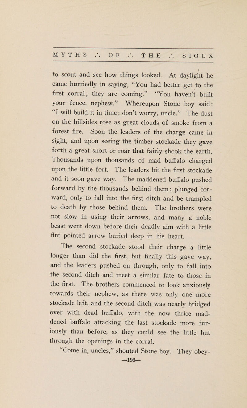 to scout and see how things looked. At daylight he came hurriedly in saying, “You had better get to the first corral; they are coming.” “You haven’t built your fence, nephew.” Whereupon Stone boy said: “I will build it in time; don’t worry, uncle.” The dust on the hillsides rose as great clouds of smoke from a forest fire. Soon the leaders of the charge came in sight, and upon seeing the timber stockade they gave forth a great snort or roar that fairly shook the earth. Thousands upon thousands of mad buffalo charged upon the little fort. The leaders hit the first stockade and it soon gave way. The maddened buffalo pushed forward by the thousands behind them; plunged for¬ ward, only to fall into the first ditch and be trampled to death by those behind them. The brothers were not slow in using their arrows, and many a noble beast went down before their deadly aim with a little flnt pointed arrow buried deep in his heart. The second stockade stood their charge a little longer than did the first, but finally this gave way, and the leaders pushed on through, only to fall into the second ditch and meet a similar fate to those in the first. The brothers commenced to look anxiously towards their nephew, as there was only one more stockade left, and the second ditch was nearly bridged over with dead buffalo, with the now thrice mad¬ dened buffalo attacking the last stockade more fur¬ iously than before, as they could see the little hut through the openings in the corral. “Come in, uncles,” shouted Stone boy. They obey- —196—
