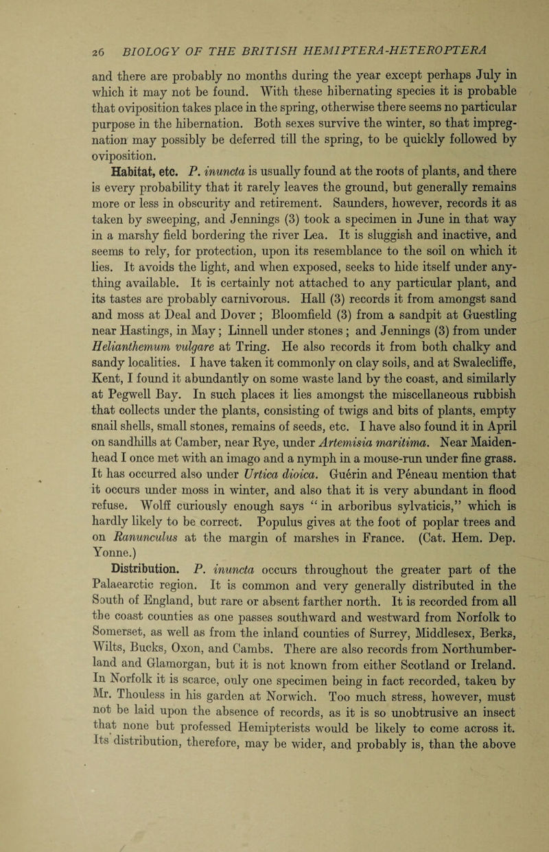 and there are probably no months during the year except perhaps July in which it may not be found. With these hibernating species it is probable that oviposition takes place in the spring, otherwise there seems no particular purpose in the hibernation. Both sexes survive the winter, so that impreg¬ nation may possibly be deferred till the spring, to be quickly followed by oviposition. Habitat, etc. P. inuncta is usually found at the roots of plants, and there is every probability that it rarely leaves the ground, but generally remains more or less in obscurity and retirement. Saunders, however, records it as taken by sweeping, and Jennings (3) took a specimen in June in that way in a marshy field bordering the river Lea. It is sluggish and inactive, and seems to rely, for protection, upon its resemblance to the soil on which it lies. It avoids the light, and when exposed, seeks to hide itself under any¬ thing available. It is certainly not attached to any particular plant, and its tastes are probably carnivorous. Hall (3) records it from amongst sand and moss at Deal and Dover ; Bloomfield (3) from a sandpit at Guestling near Hastings, in May ; Linnell under stones ; and Jennings (3) from under Helianthemum vulgare at Tring. He also records it from both chalky and sandy localities. I have taken it commonly on clay soils, and at Swalecliffe, Kent, I found it abundantly on some waste land by the coast, and similarly at Pegwell Bay. In such places it lies amongst the miscellaneous rubbish that collects under the plants, consisting of twigs and bits of plants, empty snail shells, small stones, remains of seeds, etc. I have also found it in April on sandhills at Camber, near Bye, under Artemisia maritima. Near Maiden¬ head I once met with an imago and a nymph in a mouse-run under fine grass. It has occurred also under Urtica dioica. Guerin and Peneau mention that it occurs under moss in winter, and also that it is very abundant in flood refuse. Wolff curiously enough says “ in arboribus sylvaticis,” which is hardly likely to be correct. Populus gives at the foot of poplar trees and on Ranunculus at the margin of marshes in France. (Cat. Hem. Dep. Yonne.) Distribution. P. inuncta occurs throughout the greater part of the Palaearctic region. It is common and very generally distributed in the South of England, but rare or absent farther north. It is recorded from all the coast counties as one passes southward and westward from Norfolk to Somerset, as well as from the inland counties of Surrey, Middlesex, Berks, Wilts, Bucks, Oxon, and Cambs. There are also records from Northumber¬ land and Glamorgan, but it is not known from either Scotland or Ireland. In Norfolk it is scarce, only one specimen being in fact recorded, taken by Mr. Thouless in his garden at Norwich. Too much stress, however, must not be laid upon the absence of records, as it is so unobtrusive an insect that none but professed Hemipterists would be likely to come across it. Its distribution, therefore, may be wider, and probably is, than the above