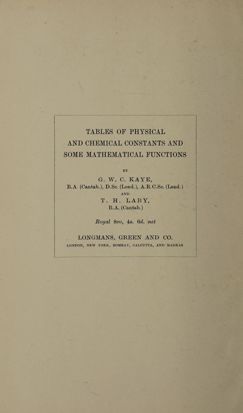 \ TABLES OF PHYSICAL AND CHEMICAL CONSTANTS AND SOME MATHEMATICAL FUNCTIONS BY G. W. C. KAYE, B.A. (Cantab.), D.Sc. (Lond.), A.R.C.Sc. (Lond.) AND T. H. LABY, B.A. (Cantab.) Royal 8vo, 4s. 6d. net LONGMANS, GREEN AND CO. LONDON, NEW YORK. BOMBAY, CALCUTTA, AND MADRAS