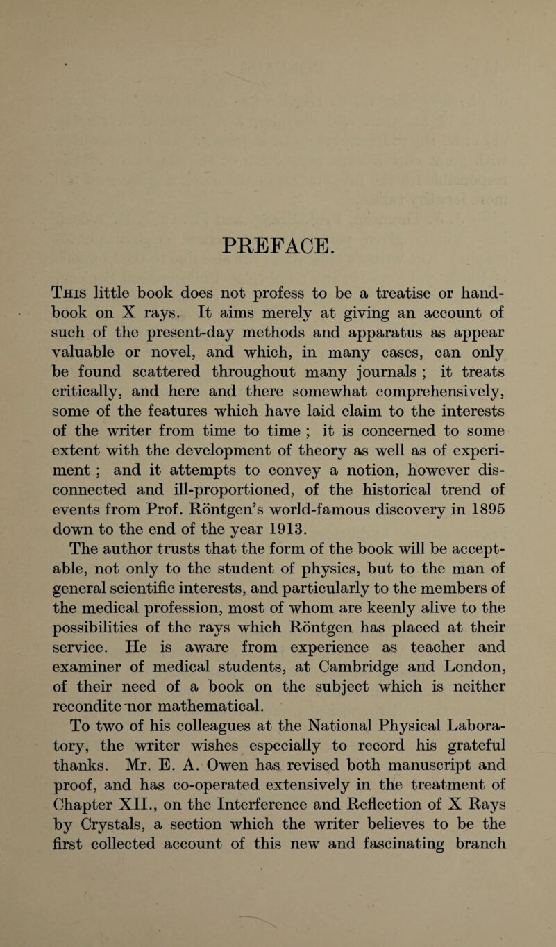 PREFACE. This little book does not profess to be a treatise or hand¬ book on X rays. It aims merely at giving an account of such of the present-day methods and apparatus as appear valuable or novel, and which, in many cases, can only be found scattered throughout many journals ; it treats critically, and here and there somewhat comprehensively, some of the features which have laid claim to the interests of the writer from time to time ; it is concerned to some extent with the development of theory as well as of experi¬ ment ; and it attempts to convey a notion, however dis¬ connected and ill-proportioned, of the historical trend of events from Prof. Rontgen’s world-famous discovery in 1895 down to the end of the year 1913. The author trusts that the form of the book will be accept¬ able, not only to the student of physics, but to the man of general scientific interests, and particularly to the members of the medical profession, most of whom are keenly alive to the possibilities of the rays which Rontgen has placed at their service. He is aware from experience as teacher and examiner of medical students, at Cambridge and London, of their need of a book on the subject which is neither recondite nor mathematical. To two of his colleagues at the National Physical Labora¬ tory, the writer wishes especially to record his grateful thanks. Mr. E. A. Owen has revised both manuscript and proof, and has co-operated extensively in the treatment of Chapter XII., on the Interference and Reflection of X Rays by Crystals, a section which the writer believes to be the first collected account of this new and fascinating branch