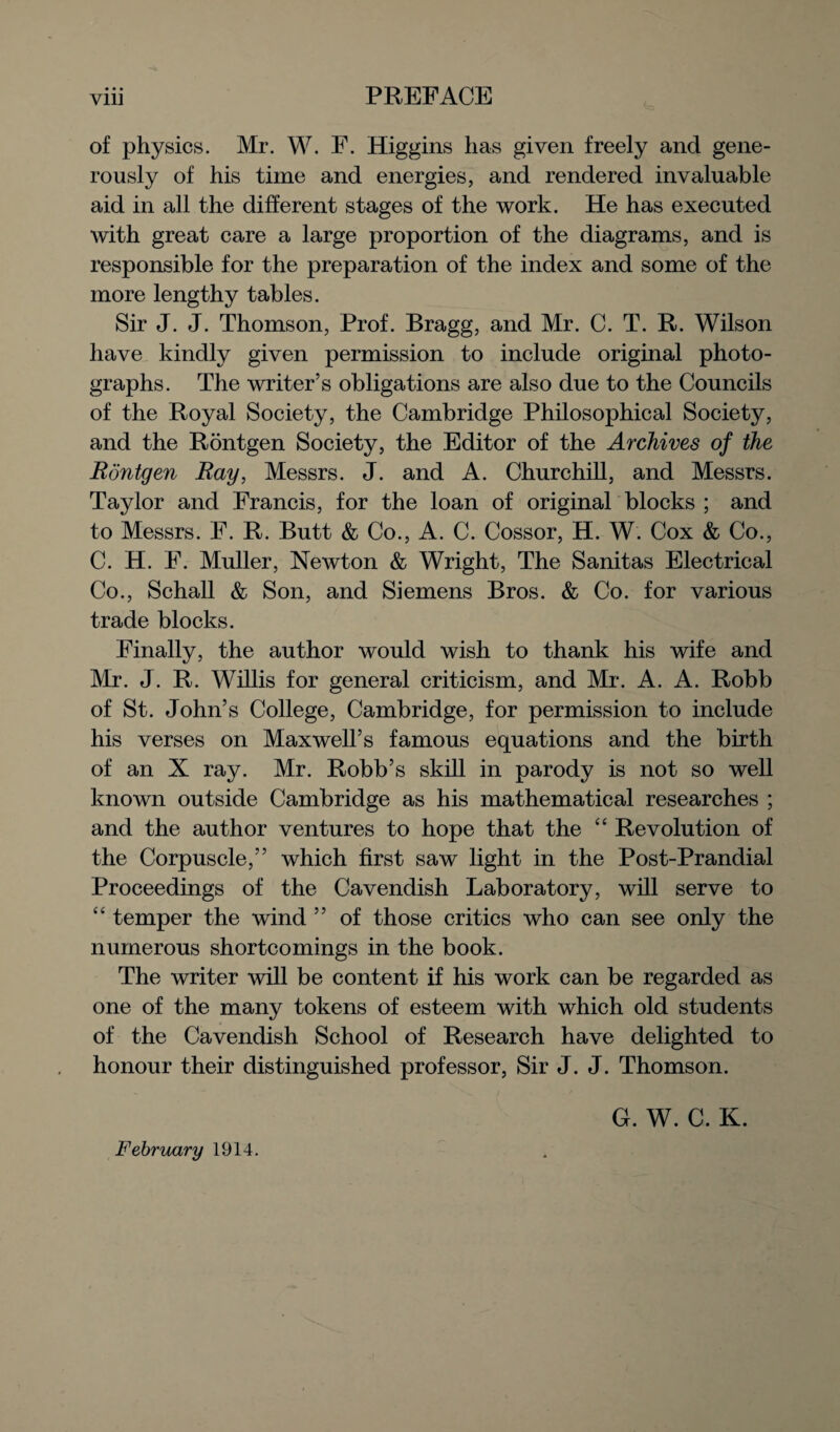 of physics. Mr. W. F. Higgins has given freely and gene¬ rously of his time and energies, and rendered invaluable aid in all the different stages of the work. He has executed with great care a large proportion of the diagrams, and is responsible for the preparation of the index and some of the more lengthy tables. Sir J. J. Thomson, Prof. Bragg, and Mr. C. T. R. Wilson have kindly given permission to include original photo¬ graphs. The writer’s obligations are also due to the Councils of the Royal Society, the Cambridge Philosophical Society, and the Rontgen Society, the Editor of the Archives of the Rdntgen Ray, Messrs. J. and A. Churchill, and Messrs. Taylor and Francis, for the loan of original blocks ; and to Messrs. F. R. Butt & Co., A. C. Cossor, H. W. Cox & Co., C. H. F. Muller, Newton & Wright, The Sanitas Electrical Co., Schall & Son, and Siemens Bros. & Co. for various trade blocks. Finally, the author would wish to thank his wife and Mr. J. R. Willis for general criticism, and Mr. A. A. Robb of St. John’s College, Cambridge, for permission to include his verses on Maxwell’s famous equations and the birth of an X ray. Mr. Robb’s skill in parody is not so well known outside Cambridge as his mathematical researches ; and the author ventures to hope that the “ Revolution of the Corpuscle,” which first saw light in the Post-Prandial Proceedings of the Cavendish Laboratory, will serve to “ temper the wind ” of those critics who can see only the numerous shortcomings in the book. The writer will be content if his work can be regarded as one of the many tokens of esteem with which old students of the Cavendish School of Research have delighted to honour their distinguished professor, Sir J. J. Thomson. February 1914. G. W. C. K.