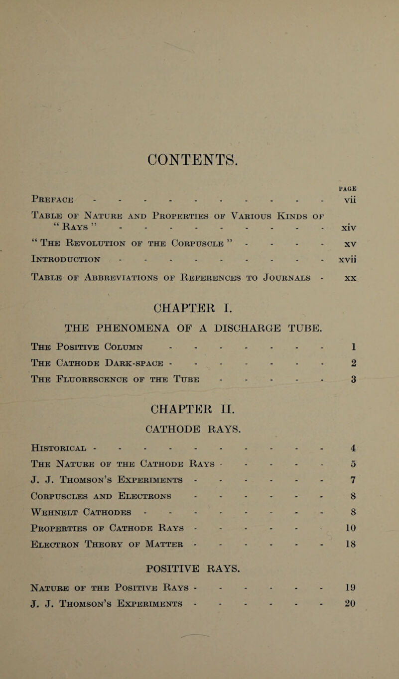 CONTENTS. l'AGE Preface ---------- vii Table of Nature and Properties of Various Kinds of “ Rays ”.xiv “ The Revolution of the Corpuscle ” - - - - xv Introduction --------- Xvii Table of Abbreviations of References to Journals - xx CHAPTER I. THE PHENOMENA OF A DISCHARGE TUBE. The Positive Column ------- 1 The Cathode Dark-space ------- 2 The Fluorescence of the Tube ----- 3 CHAPTER II. CATHODE RAYS. Historical ---------- 4 The Nature of the Cathode Rays ----- 5 J. J. Thomson’s Experiments ------ 7 Corpuscles and Electrons ------ 3 Wehnelt Cathodes -------- 8 Properties of Cathode Rays - - - - - 10 Electron Theory of Matter - - - - - - 18 POSITIVE RAYS. Nature of the Positive Rays - - - - - - 19 J. J. Thomson’s Experiments ------ 20