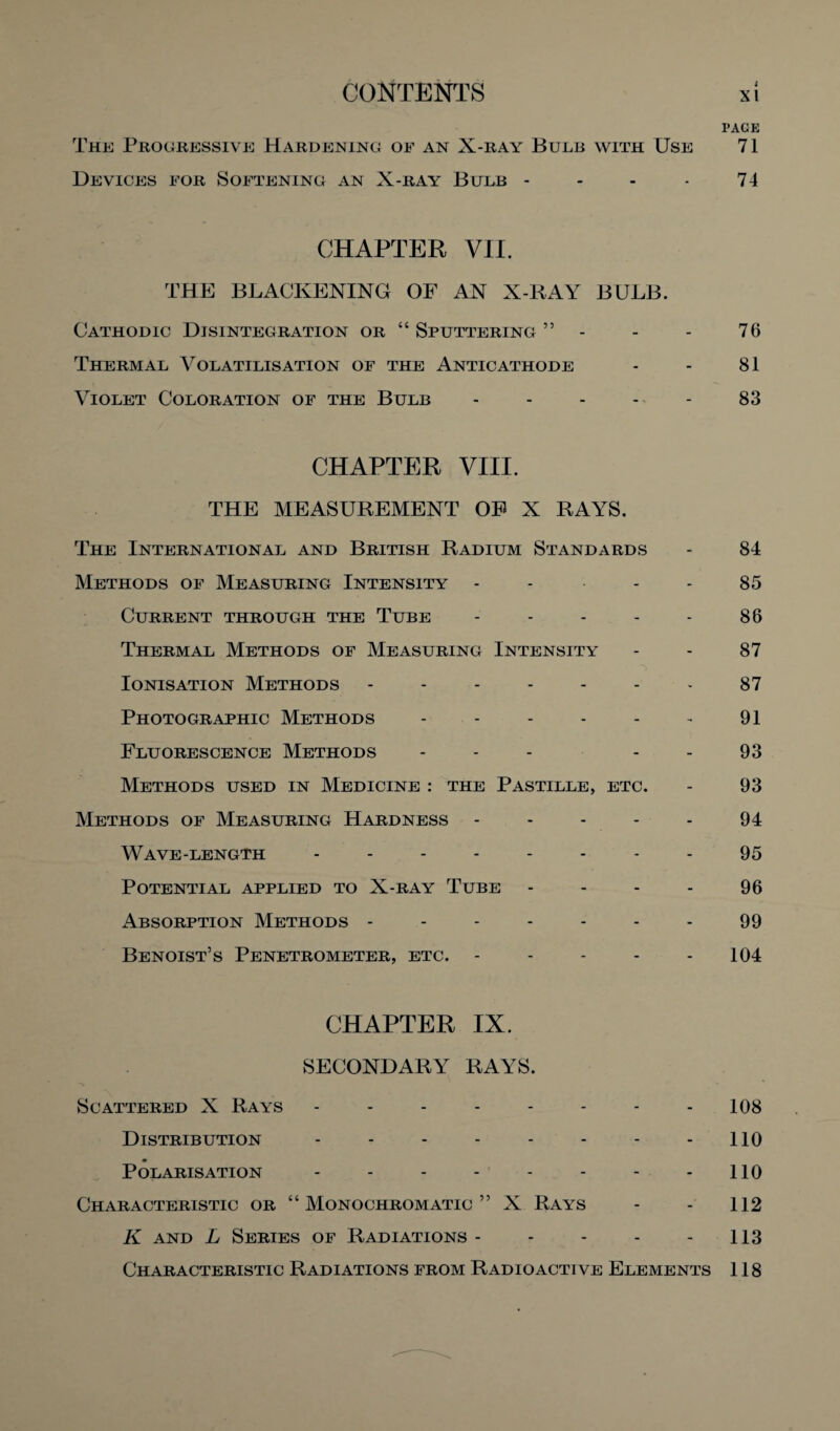 The Progressive Hardening of an X-ray Bulb with Use Devices for Softening an X-ray Bulb - CHAPTER VII. THE BLACKENING OF AN X-RAY BULB. Cathodic Disintegration or “ Sputtering ” - Thermal Volatilisation of the Anticathode Violet Coloration of the Bulb ----- CHAPTER VIII. THE MEASUREMENT OF X RAYS. The International and British Radium Standards Methods of Measuring Intensity - Current through the Tube - - - - - Thermal Methods of Measuring Intensity Ionisation Methods ------- Photographic Methods ------ Fluorescence Methods ... - Methods used in Medicine : the Pastille, etc. Methods of Measuring Hardness ----- Wave-length -------- Potential applied to X-ray Tube - - - - Absorption Methods ------- Benoist’s Penetrometer, etc. ----- CHAPTER IX. SECONDARY RAYS. Scattered X Rays -------- Distribution -------- Polarisation -------- Characteristic or “ Monochromatic ” X Rays K and L Series of Radiations. Characteristic Radiations from Radioactive Elements PAGE 71 74 76 81 83 84 85 86 87 87 91 93 93 94 95 96 99 104 108 110 110 112 113 118