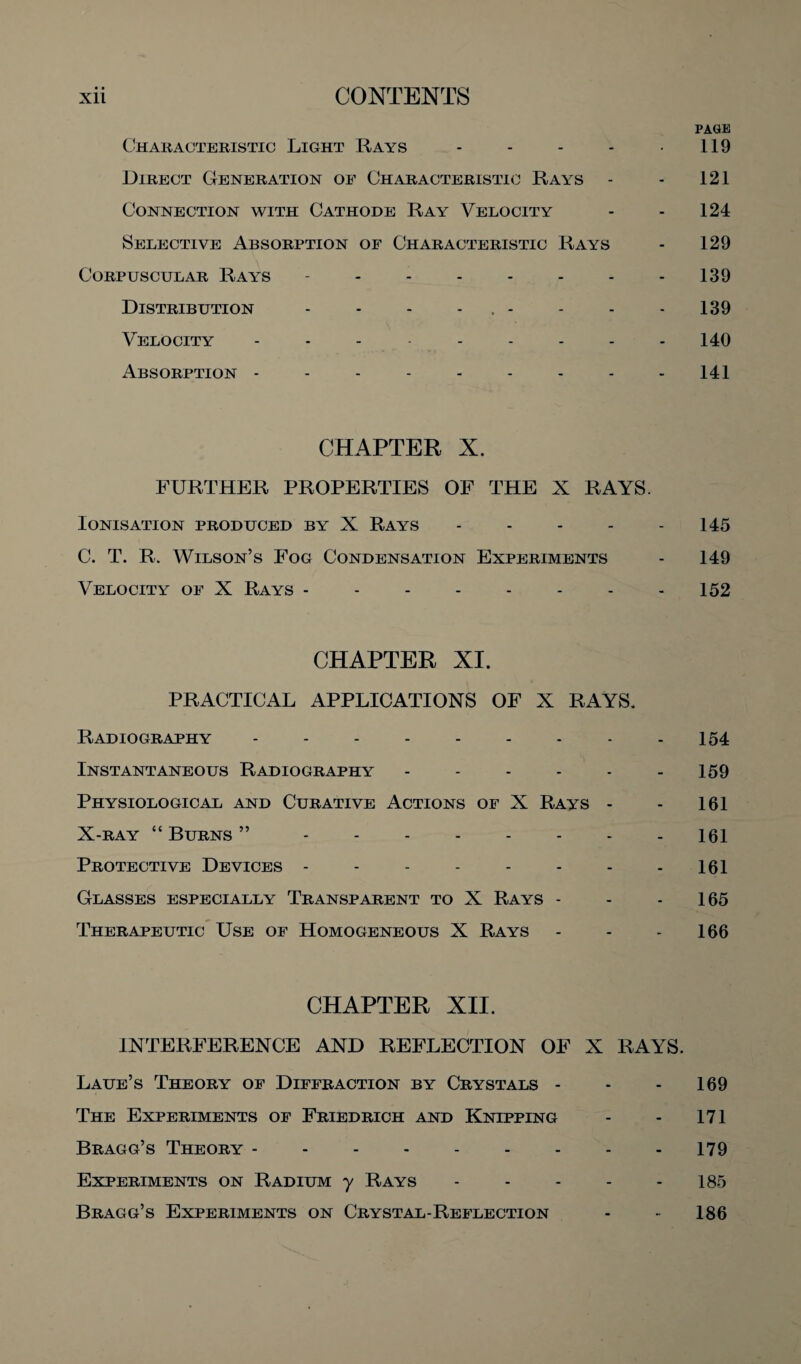 PAGE Characteristic Light Rays - - - - 119 Direct Generation of Characteristic Rays - - 121 Connection with Cathode Ray Velocity - - 124 Selective Absorption of Characteristic Rays - 129 Corpuscular Rays - - - - - - - - 139 Distribution - - - , - - - 139 Velocity --------- 140 Absorption - - - - - - - - 141 CHAPTER X. FURTHER PROPERTIES OF THE X RAYS. Ionisation produced by X Rays - - - - - 145 C. T. R. Wilson’s Fog Condensation Experiments - 149 Velocity of X Rays - - - - - - - - 152 CHAPTER XI. PRACTICAL APPLICATIONS OF X RAYS. Radiography --------- 154 Instantaneous Radiography - - - - - - 159 Physiological and Curative Actions of X Rays - - 161 X-ray “ Burns ”.161 Protective Devices - - - - - - - - 161 Glasses especially Transparent to X Rays - - - 165 Therapeutic Use of Homogeneous X Rays - - - 166 CHAPTER XII. INTERFERENCE AND REFLECTION OF X RAYS. Laue’s Theory of Diffraction by Crystals - - - 169 The Experiments of Friedrich and Knipping - - 171 Bragg’s Theory.179 Experiments on Radium y Rays - - - - - 185 Bragg’s Experiments on Crystal-Reflection - • 186