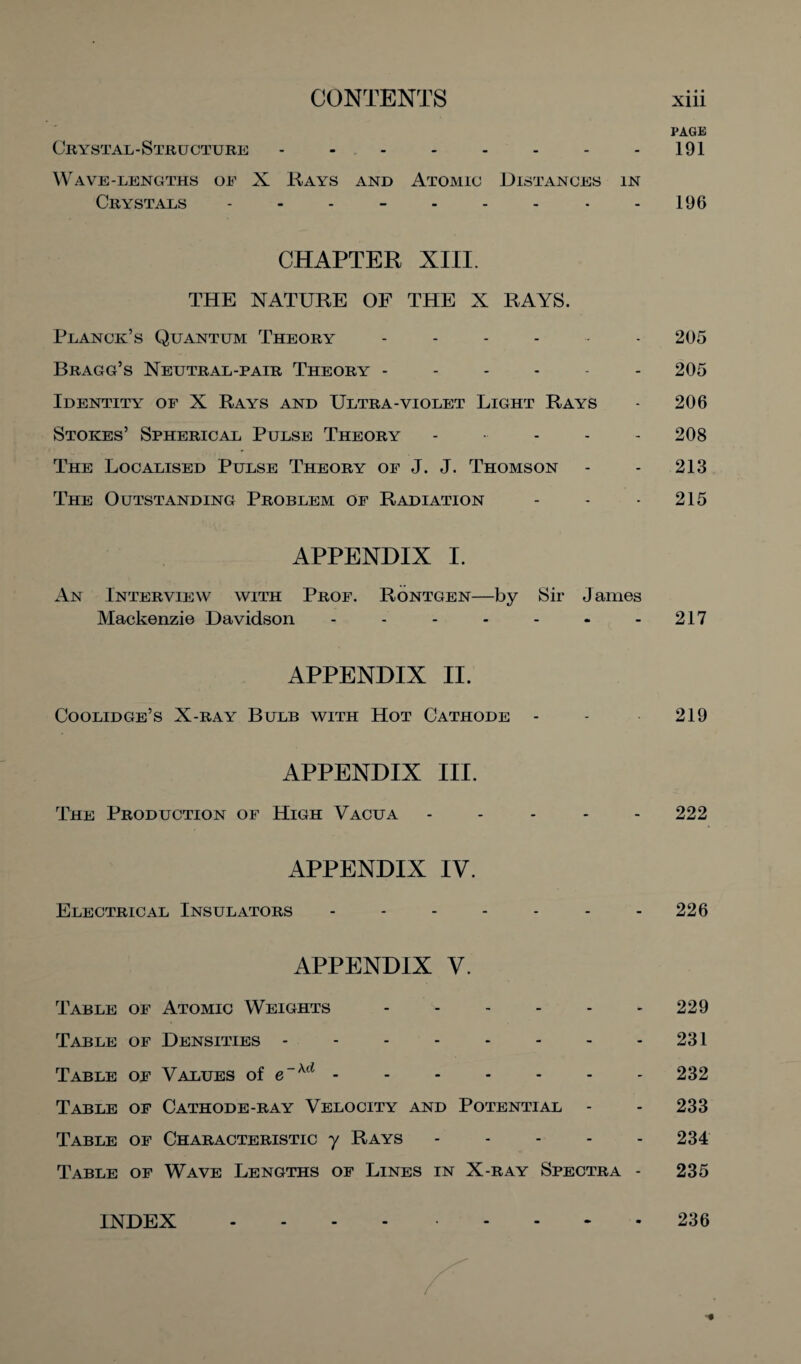 PAGE Crystal-Structure - - - - - - - 191 Wave-lengths oe X Rays and Atomic Distances in Crystals - - - - - - - - - 196 CHAPTER XIII. THE NATURE OF THE X RAYS. Planck’s Quantum Theory ------ 205 Bragg’s Neutral-pair Theory ------ 205 Identity of X Rays and Ultra-violet Light Rays - 206 Stokes’ Spherical Pulse Theory ----- 208 The Localised Pulse Theory of J. J. Thomson - - 213 The Outstanding Problem of Radiation - - - 215 APPENDIX I. An Interview with Prof. Rontgen—by Sir James Mackenzie Davidson - - - - - - 217 APPENDIX II. Coolidge’s X-ray Bulb with Hot Cathode - - 219 APPENDIX III. The Production of High Vacua ----- 222 APPENDIX IV. Electrical Insulators - - - - - - 226 APPENDIX V. Table of Atomic Weights.229 Table of Densities - - - - - - - 231 Table of Values of e~xd -.- 232 Table of Cathode-ray Velocity and Potential - - 233 Table of Characteristic y Rays.234 Table of Wave Lengths of Lines in X-ray Spectra - 235 INDEX 236