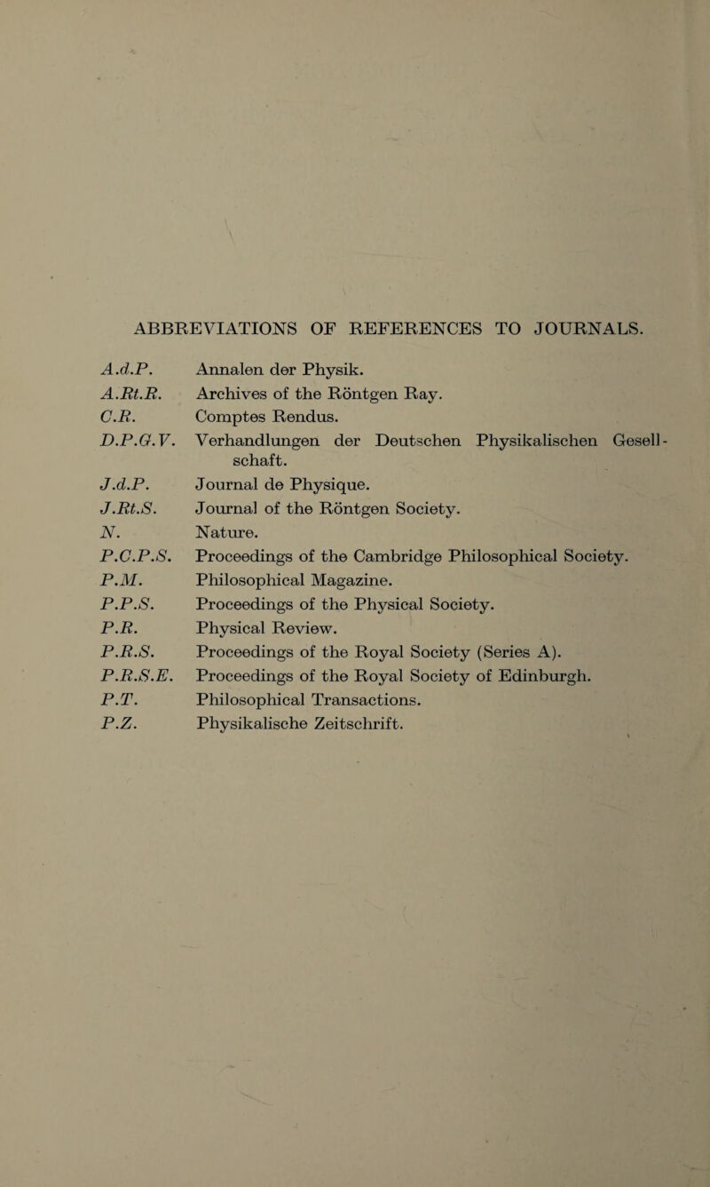 ABBREVIATIONS OF REFERENCES TO JOURNALS. A.d.P. A.Rt.R. C. R. D. P.G.V. J.d.P. J.Rt.S. N. P.C.P.8. P.M. P.P.S. P.R. P.R.S. P.R.S.E. P.T. P.Z. Annalen der Physik. Archives of the Rontgen Ray. Comptes Rendus. Verhandlungen der Deutschen Physikalischen Gesell- schaft. Journal de Physique. Journal of the Rontgen Society. Nature. Proceedings of the Cambridge Philosophical Society. Philosophical Magazine. Proceedings of the Physical Society. Physical Review. Proceedings of the Royal Society (Series A). Proceedings of the Royal Society of Edinburgh. Philosophical Transactions. Physikalische Zeitschrift.