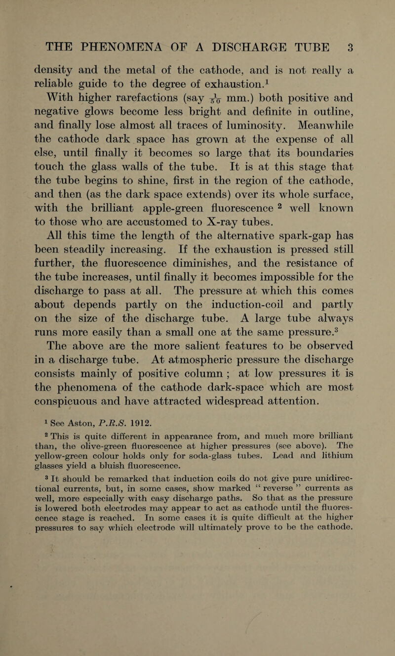 density and the meta-l of the cathode, and is not really a reliable guide to the degree of exhaustion.1 With higher rarefactions (say mm.) both positive and negative glows become less bright and definite in outline, and finally lose almost all traces of luminosity. Meanwhile the cathode dark space has grown at the expense of all else, until finally it becomes so large that its boundaries touch the glass walls of the tube. It is at this stage that the tube begins to shine, first in the region of the cathode, and then (as the dark space extends) over its whole surface, with the brilliant apple-green fluorescence 2 well known to those who are accustomed to X-ray tubes. All this time the length of the alternative spark-gap has been steadily increasing. If the exhaustion is pressed still further, the fluorescence diminishes, and the resistance of the tube increases, until finally it becomes impossible for the discharge to pass at all. The pressure at which this comes about depends partly on the induction-coil and partly on the size of the discharge tube. A large tube always runs more easily than a small one at the same pressure.3 The above are the more salient features to be observed in a discharge tube. At atmospheric pressure the discharge consists mainly of positive column ; at low pressures it is the phenomena of the cathode dark-space which are most conspicuous and have attracted widespread attention. 1 See Aston, P.R.S. 1912. 2 This is quite different in appearance from, and much more brilliant than, the olive-green fluorescence at higher pressures (see above). The yellow-green colour holds only for soda-glass tubes. Lead and lithium glasses yield a bluish fluorescence. 3 It should be remarked that induction coils do not give pure unidirec¬ tional currents, but, in some cases, show marked “ reverse ” currents as well, more especially with easy discharge paths. So that as the pressure is lowered both electrodes may appear to act as cathode until the fluores¬ cence stage is reached. In some cases it is quite difficult at the higher pressures to say which electrode will ultimately prove to lie the cathode.